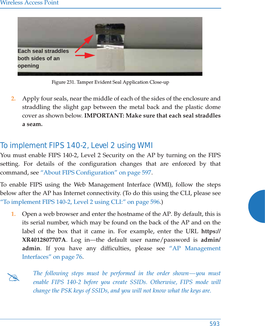 Wireless Access Point593Figure 231. Tamper Evident Seal Application Close-up2. Apply four seals, near the middle of each of the sides of the enclosure and straddling the slight gap between the metal back and the plastic dome cover as shown below. IMPORTANT: Make sure that each seal straddles a seam. To implement FIPS 140-2, Level 2 using WMI You must enable FIPS 140-2, Level 2 Security on the AP by turning on the FIPS setting. For details of the configuration changes that are enforced by that command, see &ldquo;About FIPS Configuration&rdquo; on page 597. To enable FIPS using the Web Management Interface (WMI), follow the steps below after the AP has Internet connectivity. (To do this using the CLI, please see &ldquo;To implement FIPS 140-2, Level 2 using CLI:&rdquo; on page 596.)1. Open a web browser and enter the hostname of the AP. By default, this is its serial number, which may be found on the back of the AP and on the label of the box that it came in. For example, enter the URL https://XR4012807707A. Log in&mdash;the default user name/password is admin/admin. If you have any difficulties, please see &ldquo;AP Management Interfaces&rdquo; on page 76. #The following steps must be performed in the order shown &mdash; you must enable FIPS 140-2 before you create SSIDs. Otherwise, FIPS mode will change the PSK keys of SSIDs, and you will not know what the keys are.Each seal straddles both sides of an opening 
