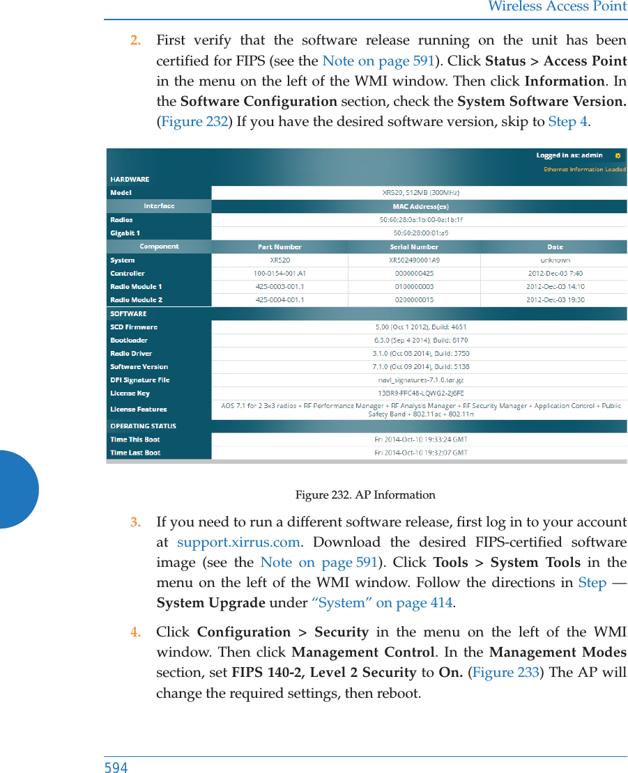 Wireless Access Point5942. First verify that the software release running on the unit has been certified for FIPS (see the Note on page 591). Click Status > Access Point in the menu on the left of the WMI window. Then click Information. In the Software Configuration section, check the System Software Version. (Figure 232) If you have the desired software version, skip to Step 4. Figure 232. AP Information3. If you need to run a different software release, first log in to your account at  support.xirrus.com. Download the desired FIPS-certified software image (see the Note on page 591). Click Tools > System Tools in the menu on the left of the WMI window. Follow the directions in Step &mdash;System Upgrade under &ldquo;System&rdquo; on page 414. 4. Click  Configuration > Security in the menu on the left of the WMI window. Then click Management Control. In the Management Modessection, set FIPS 140-2, Level 2 Security to On. (Figure 233) The AP will change the required settings, then reboot.