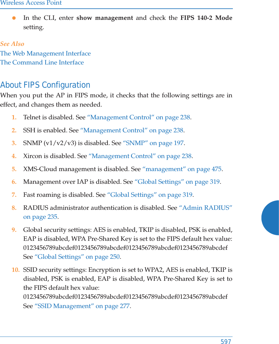 Wireless Access Point597zIn the CLI, enter show management and check the FIPS 140-2 Modesetting. See AlsoThe Web Management InterfaceThe Command Line InterfaceAbout FIPS ConfigurationWhen you put the AP in FIPS mode, it checks that the following settings are in effect, and changes them as needed. 1. Telnet is disabled. See &ldquo;Management Control&rdquo; on page 238. 2. SSH is enabled. See &ldquo;Management Control&rdquo; on page 238. 3. SNMP (v1/v2/v3) is disabled. See &ldquo;SNMP&rdquo; on page 197.4. Xircon is disabled. See &ldquo;Management Control&rdquo; on page 238.5. XMS-Cloud management is disabled. See &ldquo;management&rdquo; on page 475.6. Management over IAP is disabled. See &ldquo;Global Settings&rdquo; on page 319.7. Fast roaming is disabled. See &ldquo;Global Settings&rdquo; on page 319.8. RADIUS administrator authentication is disabled. See &ldquo;Admin RADIUS&rdquo; on page 235.9. Global security settings: AES is enabled, TKIP is disabled, PSK is enabled, EAP is disabled, WPA Pre-Shared Key is set to the FIPS default hex value: 0123456789abcdef0123456789abcdef0123456789abcdef0123456789abcdefSee &ldquo;Global Settings&rdquo; on page 250.10. SSID security settings: Encryption is set to WPA2, AES is enabled, TKIP is disabled, PSK is enabled, EAP is disabled, WPA Pre-Shared Key is set to the FIPS default hex value:0123456789abcdef0123456789abcdef0123456789abcdef0123456789abcdefSee &ldquo;SSID Management&rdquo; on page 277.