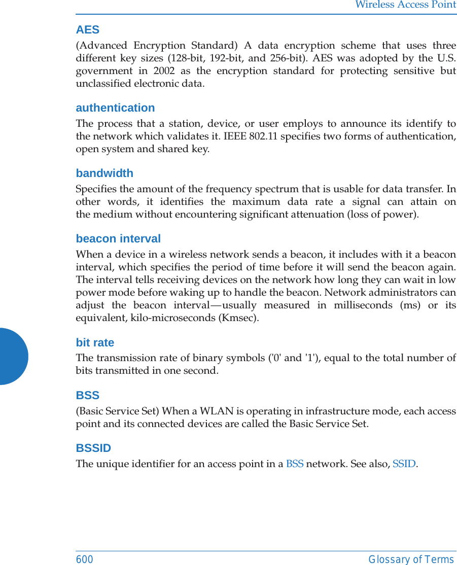 Wireless Access Point600 Glossary of TermsAES(Advanced Encryption Standard) A data encryption scheme that uses three different key sizes (128-bit, 192-bit, and 256-bit). AES was adopted by the U.S. government in 2002 as the encryption standard for protecting sensitive but unclassified electronic data.authenticationThe process that a station, device, or user employs to announce its identify to the network which validates it. IEEE 802.11 specifies two forms of authentication, open system and shared key.bandwidthSpecifies the amount of the frequency spectrum that is usable for data transfer. In other words, it identifies the maximum data rate a signal can attain on the medium without encountering significant attenuation (loss of power).beacon intervalWhen a device in a wireless network sends a beacon, it includes with it a beacon interval, which specifies the period of time before it will send the beacon again. The interval tells receiving devices on the network how long they can wait in low power mode before waking up to handle the beacon. Network administrators can adjust the beacon interval &mdash; usually measured in milliseconds (ms) or its equivalent, kilo-microseconds (Kmsec).bit rateThe transmission rate of binary symbols ('0' and '1'), equal to the total number of bits transmitted in one second.BSS(Basic Service Set) When a WLAN is operating in infrastructure mode, each access point and its connected devices are called the Basic Service Set.BSSIDThe unique identifier for an access point in a BSS network. See also, SSID.