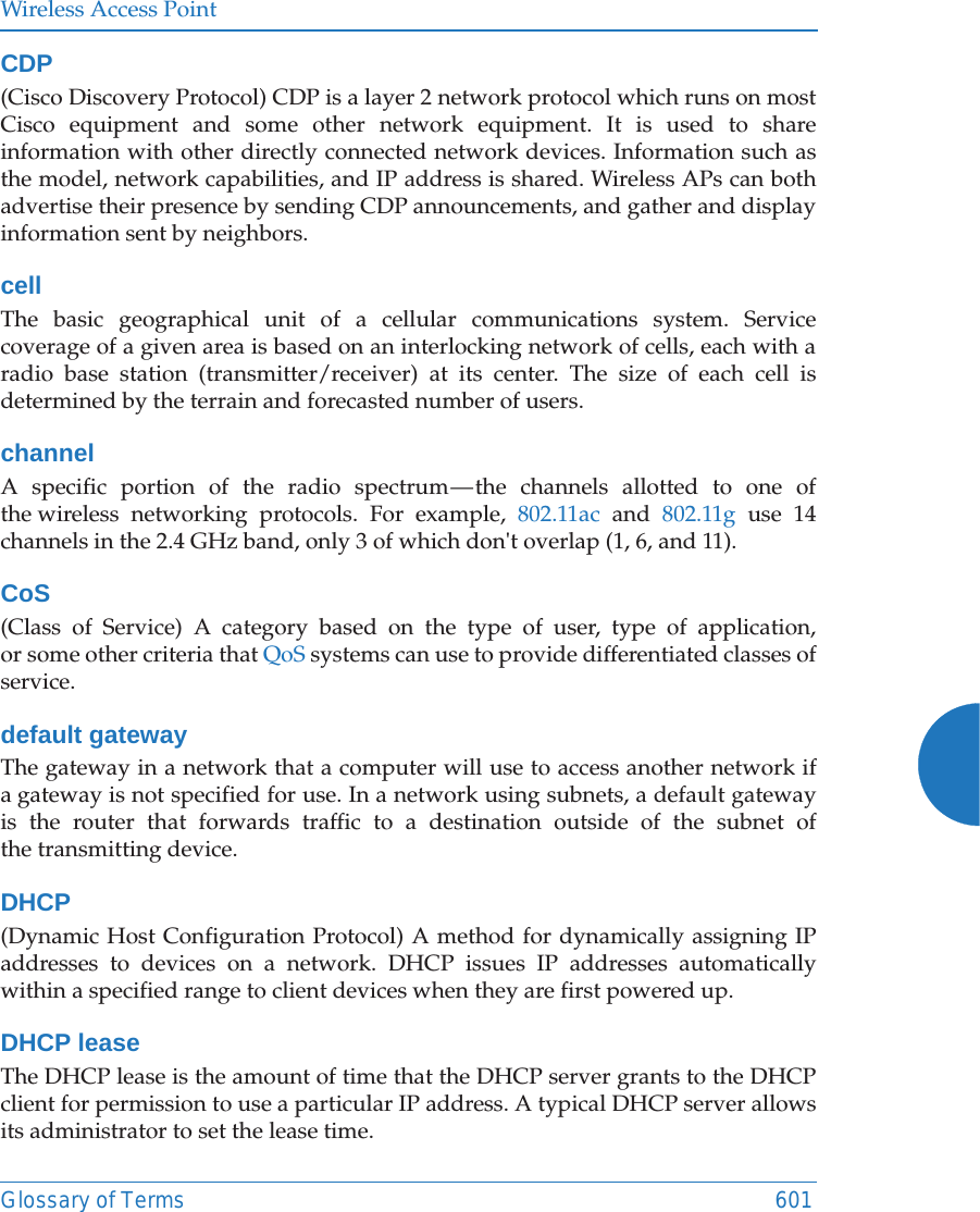 Wireless Access PointGlossary of Terms 601CDP(Cisco Discovery Protocol) CDP is a layer 2 network protocol which runs on most Cisco equipment and some other network equipment. It is used to share information with other directly connected network devices. Information such as the model, network capabilities, and IP address is shared. Wireless APs can both advertise their presence by sending CDP announcements, and gather and display information sent by neighbors.cellThe basic geographical unit of a cellular communications system. Service coverage of a given area is based on an interlocking network of cells, each with a radio base station (transmitter/receiver) at its center. The size of each cell is determined by the terrain and forecasted number of users.channelA specific portion of the radio spectrum &mdash; the channels allotted to one of the wireless networking protocols. For example, 802.11ac and 802.11g use 14 channels in the 2.4 GHz band, only 3 of which don't overlap (1, 6, and 11). CoS(Class of Service) A category based on the type of user, type of application, or some other criteria that QoS systems can use to provide differentiated classes of service.default gatewayThe gateway in a network that a computer will use to access another network if a gateway is not specified for use. In a network using subnets, a default gateway is the router that forwards traffic to a destination outside of the subnet of the transmitting device.DHCP(Dynamic Host Configuration Protocol) A method for dynamically assigning IP addresses to devices on a network. DHCP issues IP addresses automatically within a specified range to client devices when they are first powered up.DHCP leaseThe DHCP lease is the amount of time that the DHCP server grants to the DHCP client for permission to use a particular IP address. A typical DHCP server allows its administrator to set the lease time.