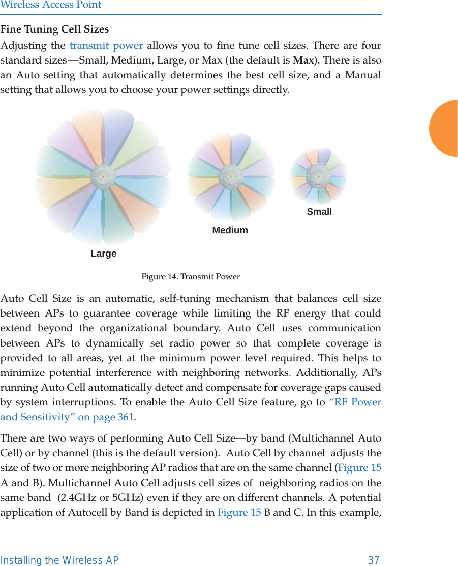 Wireless Access PointInstalling the Wireless AP 37Fine Tuning Cell SizesAdjusting the transmit power allows you to fine tune cell sizes. There are four standard sizes &mdash; Small, Medium, Large, or Max (the default is Max). There is also an Auto setting that automatically determines the best cell size, and a Manual setting that allows you to choose your power settings directly. Figure 14. Transmit PowerAuto Cell Size is an automatic, self-tuning mechanism that balances cell size between APs to guarantee coverage while limiting the RF energy that could extend beyond the organizational boundary. Auto Cell uses communication between APs to dynamically set radio power so that complete coverage is provided to all areas, yet at the minimum power level required. This helps to minimize potential interference with neighboring networks. Additionally, APs running Auto Cell automatically detect and compensate for coverage gaps caused by system interruptions. To enable the Auto Cell Size feature, go to &ldquo;RF Power and Sensitivity&rdquo; on page 361. There are two ways of performing Auto Cell Size&mdash;by band (Multichannel Auto Cell) or by channel (this is the default version).  Auto Cell by channel  adjusts the size of two or more neighboring AP radios that are on the same channel (Figure 15 A and B). Multichannel Auto Cell adjusts cell sizes of  neighboring radios on the same band  (2.4GHz or 5GHz) even if they are on different channels. A potential application of Autocell by Band is depicted in Figure 15 B and C. In this example, LargeMediumSmall