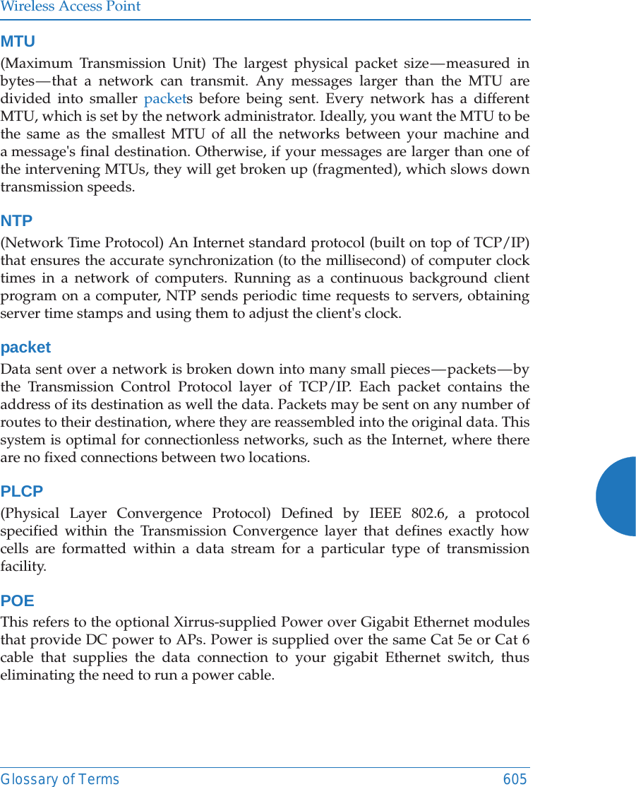 Wireless Access PointGlossary of Terms 605MTU(Maximum Transmission Unit) The largest physical packet size &mdash; measured in bytes &mdash; that a network can transmit. Any messages larger than the MTU are divided into smaller packets before being sent. Every network has a different MTU, which is set by the network administrator. Ideally, you want the MTU to be the same as the smallest MTU of all the networks between your machine and a message's final destination. Otherwise, if your messages are larger than one of the intervening MTUs, they will get broken up (fragmented), which slows down transmission speeds.NTP(Network Time Protocol) An Internet standard protocol (built on top of TCP/IP) that ensures the accurate synchronization (to the millisecond) of computer clock times in a network of computers. Running as a continuous background client program on a computer, NTP sends periodic time requests to servers, obtaining server time stamps and using them to adjust the client's clock.packetData sent over a network is broken down into many small pieces &mdash; packets &mdash; by the Transmission Control Protocol layer of TCP/IP. Each packet contains the address of its destination as well the data. Packets may be sent on any number of routes to their destination, where they are reassembled into the original data. This system is optimal for connectionless networks, such as the Internet, where there are no fixed connections between two locations.PLCP(Physical Layer Convergence Protocol) Defined by IEEE 802.6, a protocol specified within the Transmission Convergence layer that defines exactly how cells are formatted within a data stream for a particular type of transmission facility.POE This refers to the optional Xirrus-supplied Power over Gigabit Ethernet modules that provide DC power to APs. Power is supplied over the same Cat 5e or Cat 6 cable that supplies the data connection to your gigabit Ethernet switch, thus eliminating the need to run a power cable.