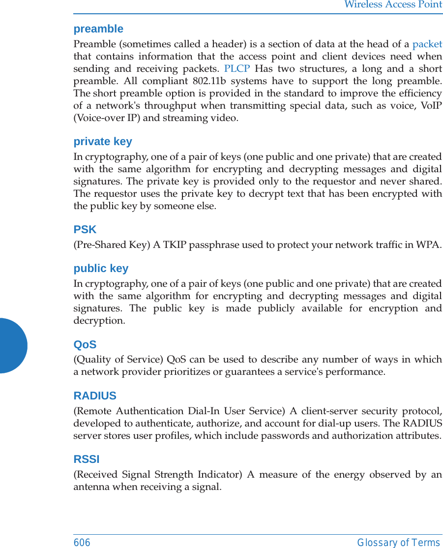 Wireless Access Point606 Glossary of TermspreamblePreamble (sometimes called a header) is a section of data at the head of a packetthat contains information that the access point and client devices need when sending and receiving packets. PLCP Has two structures, a long and a short preamble. All compliant 802.11b systems have to support the long preamble. The short preamble option is provided in the standard to improve the efficiency of a network's throughput when transmitting special data, such as voice, VoIP (Voice-over IP) and streaming video.private keyIn cryptography, one of a pair of keys (one public and one private) that are created with the same algorithm for encrypting and decrypting messages and digital signatures. The private key is provided only to the requestor and never shared. The requestor uses the private key to decrypt text that has been encrypted with the public key by someone else.PSK(Pre-Shared Key) A TKIP passphrase used to protect your network traffic in WPA.public keyIn cryptography, one of a pair of keys (one public and one private) that are created with the same algorithm for encrypting and decrypting messages and digital signatures. The public key is made publicly available for encryption and decryption.QoS(Quality of Service) QoS can be used to describe any number of ways in which a network provider prioritizes or guarantees a service's performance.RADIUS(Remote Authentication Dial-In User Service) A client-server security protocol, developed to authenticate, authorize, and account for dial-up users. The RADIUS server stores user profiles, which include passwords and authorization attributes.RSSI(Received Signal Strength Indicator) A measure of the energy observed by an antenna when receiving a signal.