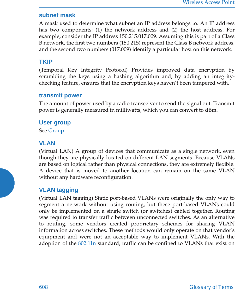 Wireless Access Point608 Glossary of Termssubnet maskA mask used to determine what subnet an IP address belongs to. An IP address has two components: (1) the network address and (2) the host address. For example, consider the IP address 150.215.017.009. Assuming this is part of a Class B network, the first two numbers (150.215) represent the Class B network address, and the second two numbers (017.009) identify a particular host on this network.TKIP(Temporal Key Integrity Protocol) Provides improved data encryption by scrambling the keys using a hashing algorithm and, by adding an integrity-checking feature, ensures that the encryption keys haven&rsquo;t been tampered with.transmit powerThe amount of power used by a radio transceiver to send the signal out. Transmit power is generally measured in milliwatts, which you can convert to dBm.User groupSee Group. VLAN(Virtual LAN) A group of devices that communicate as a single network, even though they are physically located on different LAN segments. Because VLANs are based on logical rather than physical connections, they are extremely flexible. A device that is moved to another location can remain on the same VLAN without any hardware reconfiguration.VLAN tagging(Virtual LAN tagging) Static port-based VLANs were originally the only way to segment a network without using routing, but these port-based VLANs could only be implemented on a single switch (or switches) cabled together. Routing was required to transfer traffic between unconnected switches. As an alternative to routing, some vendors created proprietary schemes for sharing VLAN information across switches. These methods would only operate on that vendor's equipment and were not an acceptable way to implement VLANs. With the adoption of the 802.11n standard, traffic can be confined to VLANs that exist on 