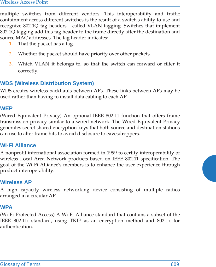 Wireless Access PointGlossary of Terms 609multiple switches from different vendors. This interoperability and traffic containment across different switches is the result of a switch's ability to use and recognize 802.1Q tag headers &mdash; called VLAN tagging. Switches that implement 802.1Q tagging add this tag header to the frame directly after the destination and source MAC addresses. The tag header indicates:1. That the packet has a tag.2. Whether the packet should have priority over other packets.3. Which VLAN it belongs to, so that the switch can forward or filter it correctly.WDS (Wireless Distribution System)WDS creates wireless backhauls between APs. These links between APs may be used rather than having to install data cabling to each AP. WEP(Wired Equivalent Privacy) An optional IEEE 802.11 function that offers frame transmission privacy similar to a wired network. The Wired Equivalent Privacy generates secret shared encryption keys that both source and destination stations can use to alter frame bits to avoid disclosure to eavesdroppers.Wi-Fi AllianceA nonprofit international association formed in 1999 to certify interoperability of wireless Local Area Network products based on IEEE 802.11 specification. The goal of the Wi-Fi Alliance's members is to enhance the user experience through product interoperability.Wireless APA high capacity wireless networking device consisting of multiple radios arranged in a circular AP.WPA(Wi-Fi Protected Access) A Wi-Fi Alliance standard that contains a subset of the IEEE 802.11i standard, using TKIP as an encryption method and 802.1x for authentication.