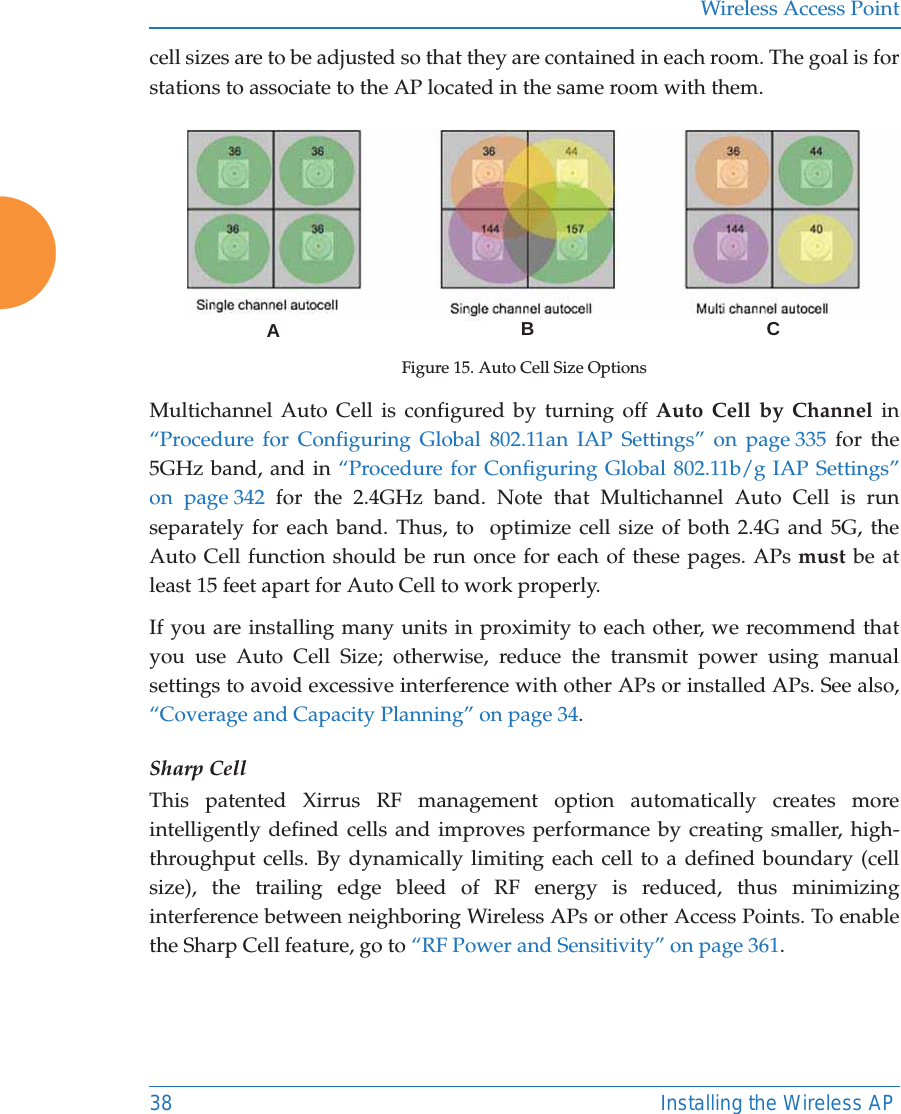 Wireless Access Point38 Installing the Wireless APcell sizes are to be adjusted so that they are contained in each room. The goal is for stations to associate to the AP located in the same room with them.  Figure 15. Auto Cell Size OptionsMultichannel Auto Cell is configured by turning off Auto Cell by Channel in &ldquo;Procedure for Configuring Global 802.11an IAP Settings&rdquo; on page 335 for the 5GHz band, and in &ldquo;Procedure for Configuring Global 802.11b/g IAP Settings&rdquo; on page 342 for the 2.4GHz band. Note that Multichannel Auto Cell is run separately for each band. Thus, to  optimize cell size of both 2.4G and 5G, the Auto Cell function should be run once for each of these pages. APs must be at least 15 feet apart for Auto Cell to work properly.If you are installing many units in proximity to each other, we recommend that you use Auto Cell Size; otherwise, reduce the transmit power using manual settings to avoid excessive interference with other APs or installed APs. See also, &ldquo;Coverage and Capacity Planning&rdquo; on page 34.Sharp CellThis patented Xirrus RF management option automatically creates more intelligently defined cells and improves performance by creating smaller, high-throughput cells. By dynamically limiting each cell to a defined boundary (cell size), the trailing edge bleed of RF energy is reduced, thus minimizing interference between neighboring Wireless APs or other Access Points. To enable the Sharp Cell feature, go to &ldquo;RF Power and Sensitivity&rdquo; on page 361. ABC