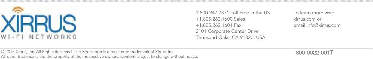 1.800.947.7871 Toll Free in the US+1.805.262.1600 Sales+1.805.262.1601 Fax2101 Corporate Center DriveThousand Oaks, CA 91320, USATo learn more visit:xirrus.com oremail info@xirrus.com&copy; 201 Xirrus, Inc. All Rights Reserved. The Xirrus logo is a registered trademark of Xirrus, Inc.  All other trademarks are the property of their respective owners. Content subject to change without notice. 800-0022-001T