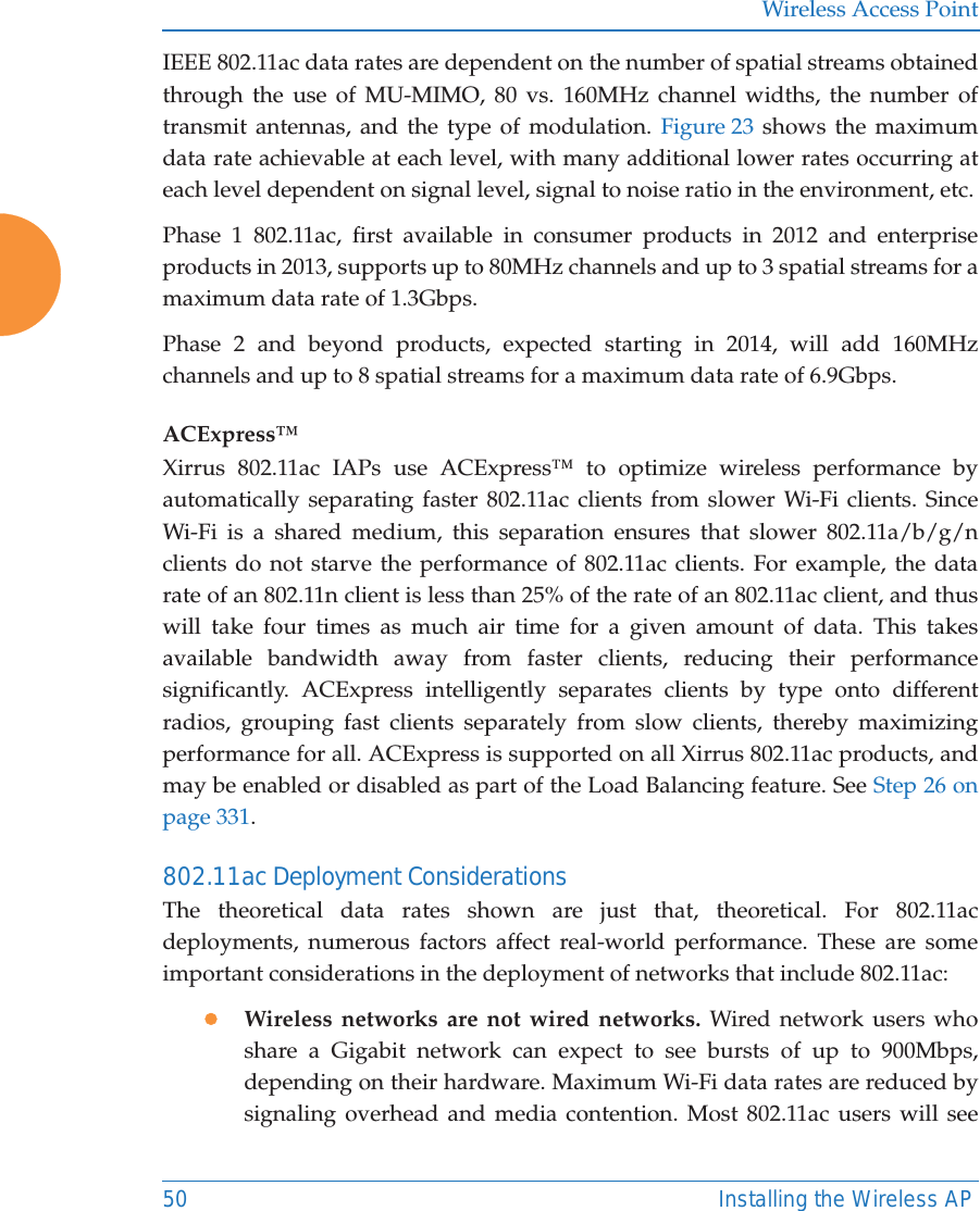 Wireless Access Point50 Installing the Wireless APIEEE 802.11ac data rates are dependent on the number of spatial streams obtained through the use of MU-MIMO, 80 vs. 160MHz channel widths, the number of transmit antennas, and the type of modulation. Figure 23 shows the maximum data rate achievable at each level, with many additional lower rates occurring at each level dependent on signal level, signal to noise ratio in the environment, etc.Phase 1 802.11ac, first available in consumer products in 2012 and enterprise products in 2013, supports up to 80MHz channels and up to 3 spatial streams for a maximum data rate of 1.3Gbps.Phase 2 and beyond products, expected starting in 2014, will add 160MHz channels and up to 8 spatial streams for a maximum data rate of 6.9Gbps.ACExpress&trade;Xirrus 802.11ac IAPs use ACExpress&trade; to optimize wireless performance by automatically separating faster 802.11ac clients from slower Wi-Fi clients. Since Wi-Fi is a shared medium, this separation ensures that slower 802.11a/b/g/n clients do not starve the performance of 802.11ac clients. For example, the data rate of an 802.11n client is less than 25% of the rate of an 802.11ac client, and thus will take four times as much air time for a given amount of data. This takes available bandwidth away from faster clients, reducing their performance significantly. ACExpress intelligently separates clients by type onto different radios, grouping fast clients separately from slow clients, thereby maximizing performance for all. ACExpress is supported on all Xirrus 802.11ac products, and may be enabled or disabled as part of the Load Balancing feature. See Step 26 on page 331.802.11ac Deployment ConsiderationsThe theoretical data rates shown are just that, theoretical. For 802.11ac deployments, numerous factors affect real-world performance. These are some important considerations in the deployment of networks that include 802.11ac:zWireless networks are not wired networks. Wired network users who share a Gigabit network can expect to see bursts of up to 900Mbps, depending on their hardware. Maximum Wi-Fi data rates are reduced by signaling overhead and media contention. Most 802.11ac users will see 