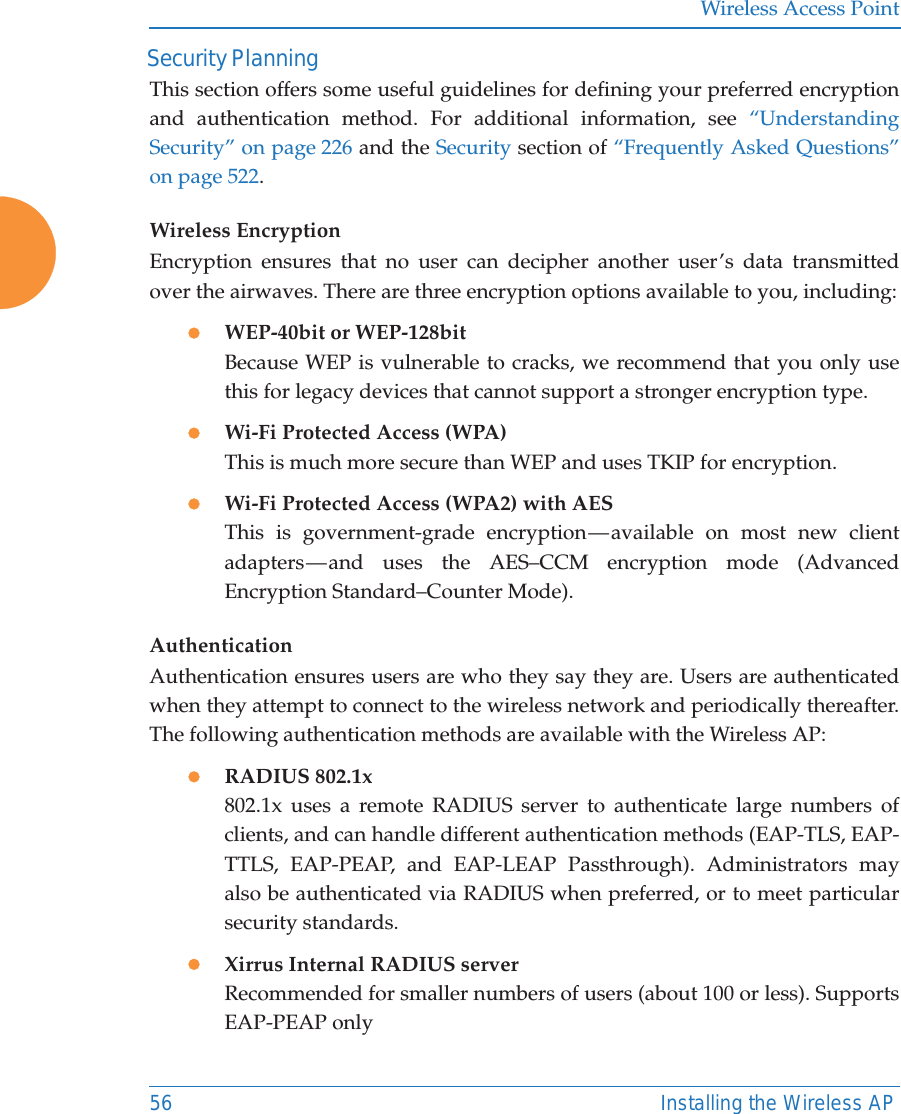 Wireless Access Point56 Installing the Wireless AP Security PlanningThis section offers some useful guidelines for defining your preferred encryption and authentication method. For additional information, see &ldquo;Understanding Security&rdquo; on page 226 and the Security section of &ldquo;Frequently Asked Questions&rdquo; on page 522. Wireless EncryptionEncryption ensures that no user can decipher another user&rsquo;s data transmitted over the airwaves. There are three encryption options available to you, including:zWEP-40bit or WEP-128bitBecause WEP is vulnerable to cracks, we recommend that you only use this for legacy devices that cannot support a stronger encryption type.zWi-Fi Protected Access (WPA)This is much more secure than WEP and uses TKIP for encryption.zWi-Fi Protected Access (WPA2) with AES This is government-grade encryption &mdash; available on most new client adapters &mdash; and uses the AES&ndash;CCM encryption mode (Advanced Encryption Standard&ndash;Counter Mode).AuthenticationAuthentication ensures users are who they say they are. Users are authenticated when they attempt to connect to the wireless network and periodically thereafter. The following authentication methods are available with the Wireless AP:zRADIUS 802.1x 802.1x uses a remote RADIUS server to authenticate large numbers of clients, and can handle different authentication methods (EAP-TLS, EAP-TTLS, EAP-PEAP, and EAP-LEAP Passthrough). Administrators may also be authenticated via RADIUS when preferred, or to meet particular security standards. zXirrus Internal RADIUS serverRecommended for smaller numbers of users (about 100 or less). Supports EAP-PEAP only