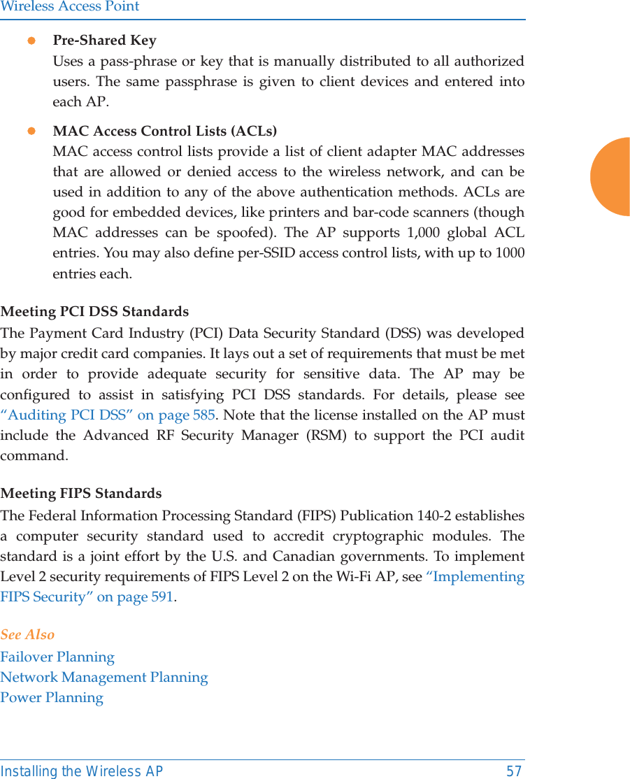 Wireless Access PointInstalling the Wireless AP 57zPre-Shared KeyUses a pass-phrase or key that is manually distributed to all authorized users. The same passphrase is given to client devices and entered into each AP.zMAC Access Control Lists (ACLs)MAC access control lists provide a list of client adapter MAC addresses that are allowed or denied access to the wireless network, and can be used in addition to any of the above authentication methods. ACLs are good for embedded devices, like printers and bar-code scanners (though MAC addresses can be spoofed). The AP supports 1,000 global ACL entries. You may also define per-SSID access control lists, with up to 1000 entries each.Meeting PCI DSS StandardsThe Payment Card Industry (PCI) Data Security Standard (DSS) was developed by major credit card companies. It lays out a set of requirements that must be met in order to provide adequate security for sensitive data. The AP may be configured to assist in satisfying PCI DSS standards. For details, please see &ldquo;Auditing PCI DSS&rdquo; on page 585. Note that the license installed on the AP must include the Advanced RF Security Manager (RSM) to support the PCI audit command.Meeting FIPS StandardsThe Federal Information Processing Standard (FIPS) Publication 140-2 establishes a computer security standard used to accredit cryptographic modules. The standard is a joint effort by the U.S. and Canadian governments. To implement Level 2 security requirements of FIPS Level 2 on the Wi-Fi AP, see &ldquo;Implementing FIPS Security&rdquo; on page 591. See AlsoFailover PlanningNetwork Management PlanningPower Planning