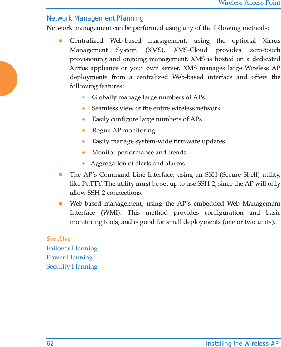 Wireless Access Point62 Installing the Wireless APNetwork Management PlanningNetwork management can be performed using any of the following methods:zCentralized Web-based management, using the optional Xirrus Management System (XMS). XMS-Cloud provides zero-touch provisioning and ongoing management. XMS is hosted on a dedicated Xirrus appliance or your own server. XMS manages large Wireless AP deployments from a centralized Web-based interface and offers the following features: Globally manage large numbers of APs Seamless view of the entire wireless network Easily configure large numbers of APs  Rogue AP monitoring Easily manage system-wide firmware updates  Monitor performance and trendsAggregation of alerts and alarmszThe AP&rsquo;s Command Line Interface, using an SSH (Secure Shell) utility, like PuTTY. The utility must be set up to use SSH-2, since the AP will only allow SSH-2 connections. zWeb-based management, using the AP&rsquo;s embedded Web Management Interface (WMI). This method provides configuration and basic monitoring tools, and is good for small deployments (one or two units).See AlsoFailover PlanningPower PlanningSecurity Planning