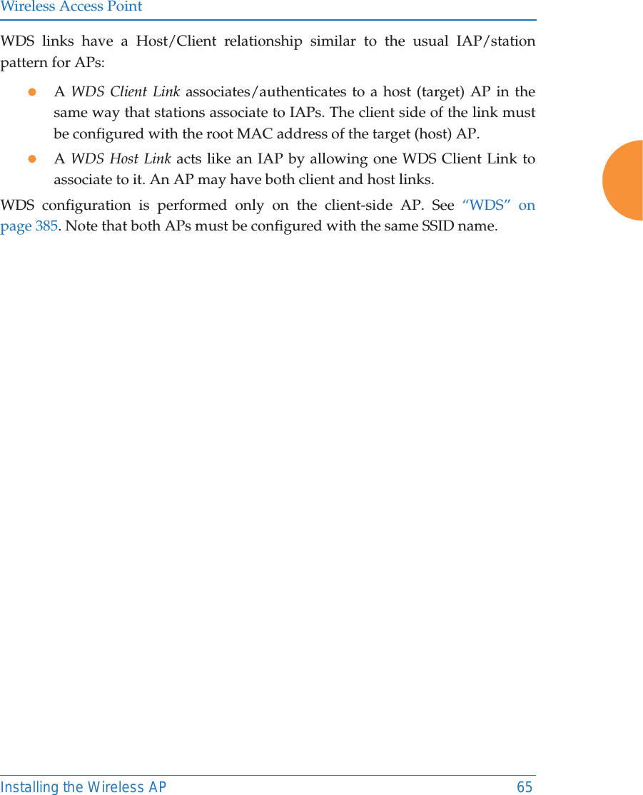 Wireless Access PointInstalling the Wireless AP 65WDS links have a Host/Client relationship similar to the usual IAP/station pattern for APs:zA WDS Client Link associates/authenticates to a host (target) AP in the same way that stations associate to IAPs. The client side of the link must be configured with the root MAC address of the target (host) AP.zA WDS Host Link acts like an IAP by allowing one WDS Client Link to associate to it. An AP may have both client and host links.WDS configuration is performed only on the client-side AP. See &ldquo;WDS&rdquo; on page 385. Note that both APs must be configured with the same SSID name.