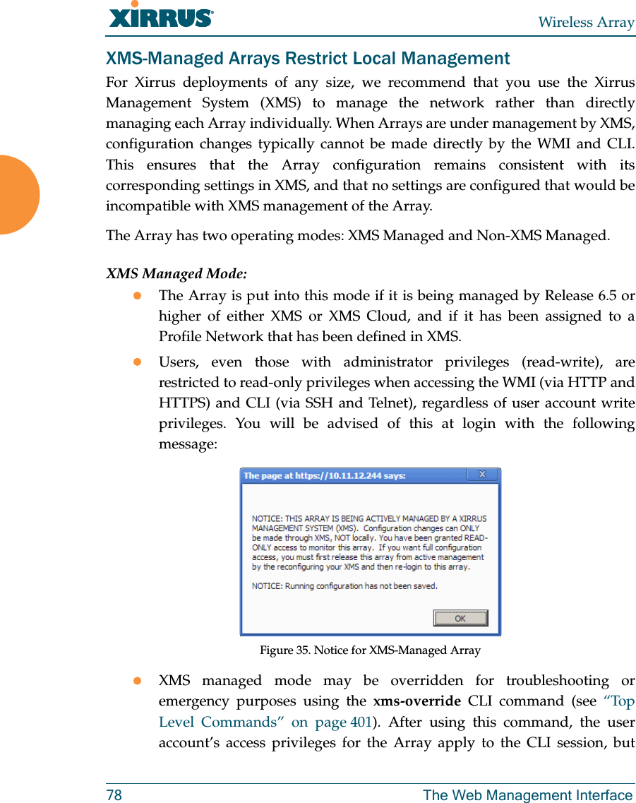 Wireless Array78 The Web Management InterfaceXMS-Managed Arrays Restrict Local ManagementFor Xirrus deployments of any size, we recommend that you use the Xirrus Management System (XMS) to manage the network rather than directly managing each Array individually. When Arrays are under management by XMS, configuration changes typically cannot be made directly by the WMI and CLI. This ensures that the Array configuration remains consistent with its corresponding settings in XMS, and that no settings are configured that would be incompatible with XMS management of the Array. The Array has two operating modes: XMS Managed and Non-XMS Managed. XMS Managed Mode:The Array is put into this mode if it is being managed by Release 6.5 or higher of either XMS or XMS Cloud, and if it has been assigned to a Profile Network that has been defined in XMS.Users, even those with administrator privileges (read-write), are restricted to read-only privileges when accessing the WMI (via HTTP and HTTPS) and CLI (via SSH and Telnet), regardless of user account write privileges. You will be advised of this at login with the following message:Figure 35. Notice for XMS-Managed ArrayXMS managed mode may be overridden for troubleshooting or emergency purposes using the xms-override CLI command (see &ldquo;Top Level Commands&rdquo; on page 401). After using this command, the user account&rsquo;s access privileges for the Array apply to the CLI session, but 