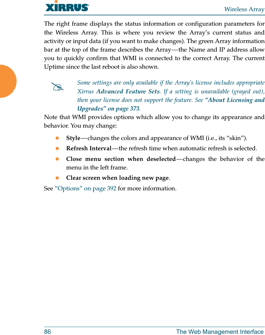 Wireless Array86 The Web Management InterfaceThe right frame displays the status information or configuration parameters for the Wireless Array. This is where you review the Array&rsquo;s current status and activity or input data (if you want to make changes). The green Array information bar at the top of the frame describes the Array &mdash; the Name and IP address allow you to quickly confirm that WMI is connected to the correct Array. The current Uptime since the last reboot is also shown.Note that WMI provides options which allow you to change its appearance and behavior. You may change:Style &mdash; changes the colors and appearance of WMI (i.e., its &ldquo;skin&rdquo;).Refresh Interval &mdash; the refresh time when automatic refresh is selected.Close menu section when deselected &mdash; changes the behavior of the menu in the left frame.Clear screen when loading new page.See &ldquo;Options&rdquo; on page 392 for more information.Some settings are only available if the Array&rsquo;s license includes appropriate Xirrus  Advanced Feature Sets. If a setting is unavailable (grayed out), then your license does not support the feature. See &ldquo;About Licensing and Upgrades&rdquo; on page 373.