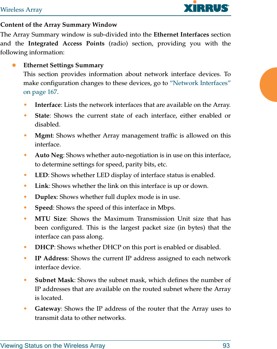 Wireless ArrayViewing Status on the Wireless Array 93Content of the Array Summary WindowThe Array Summary window is sub-divided into the Ethernet Interfaces section and the Integrated Access Points (radio) section, providing you with the following information:Ethernet Settings SummaryThis section provides information about network interface devices. To make configuration changes to these devices, go to &ldquo;Network Interfaces&rdquo; on page 167.&bull;Interface: Lists the network interfaces that are available on the Array.&bull;State: Shows the current state of each interface, either enabled or disabled.&bull;Mgmt: Shows whether Array management traffic is allowed on this interface.&bull;Auto Neg: Shows whether auto-negotiation is in use on this interface, to determine settings for speed, parity bits, etc.&bull;LED: Shows whether LED display of interface status is enabled.&bull;Link: Shows whether the link on this interface is up or down. &bull;Duplex: Shows whether full duplex mode is in use.&bull;Speed: Shows the speed of this interface in Mbps.&bull;MTU Size: Shows the Maximum Transmission Unit size that has been configured. This is the largest packet size (in bytes) that the interface can pass along.&bull;DHCP: Shows whether DHCP on this port is enabled or disabled.&bull;IP Address: Shows the current IP address assigned to each network interface device.&bull;Subnet Mask: Shows the subnet mask, which defines the number of IP addresses that are available on the routed subnet where the Array is located.&bull;Gateway: Shows the IP address of the router that the Array uses to transmit data to other networks.