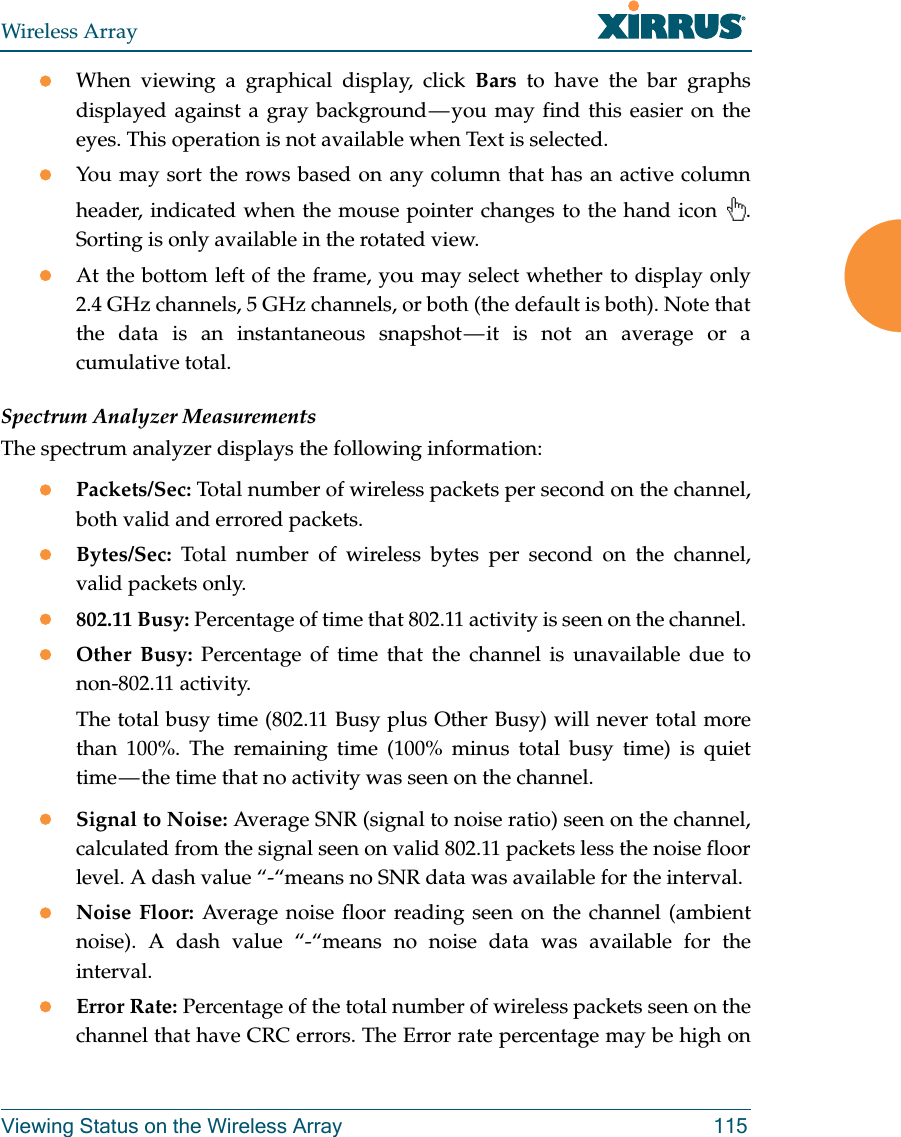 Wireless ArrayViewing Status on the Wireless Array 115When viewing a graphical display, click Bars to have the bar graphs displayed against a gray background &mdash; you may find this easier on the eyes. This operation is not available when Text is selected.You may sort the rows based on any column that has an active column header, indicated when the mouse pointer changes to the hand icon  . Sorting is only available in the rotated view. At the bottom left of the frame, you may select whether to display only 2.4 GHz channels, 5 GHz channels, or both (the default is both). Note that the data is an instantaneous snapshot &mdash; it is not an average or a cumulative total. Spectrum Analyzer MeasurementsThe spectrum analyzer displays the following information:Packets/Sec: Total number of wireless packets per second on the channel, both valid and errored packets. Bytes/Sec: Total number of wireless bytes per second on the channel, valid packets only.802.11 Busy: Percentage of time that 802.11 activity is seen on the channel. Other Busy: Percentage of time that the channel is unavailable due to non-802.11 activity. The total busy time (802.11 Busy plus Other Busy) will never total more than 100%. The remaining time (100% minus total busy time) is quiet time &mdash; the time that no activity was seen on the channel.Signal to Noise: Average SNR (signal to noise ratio) seen on the channel, calculated from the signal seen on valid 802.11 packets less the noise floor level. A dash value &ldquo;-&ldquo;means no SNR data was available for the interval.Noise Floor: Average noise floor reading seen on the channel (ambient noise). A dash value &ldquo;-&ldquo;means no noise data was available for the interval.Error Rate: Percentage of the total number of wireless packets seen on the channel that have CRC errors. The Error rate percentage may be high on 