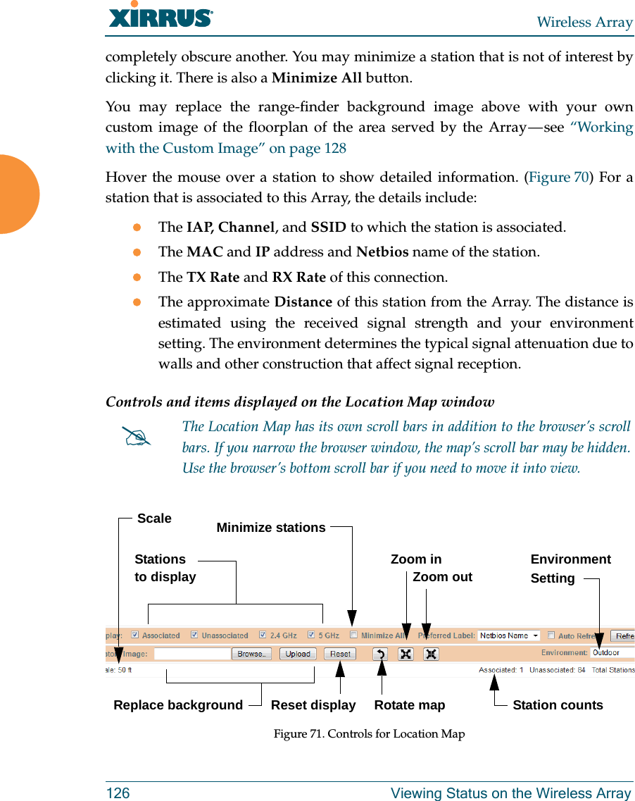 Wireless Array126 Viewing Status on the Wireless Arraycompletely obscure another. You may minimize a station that is not of interest by clicking it. There is also a Minimize All button. You may replace the range-finder background image above with your own custom image of the floorplan of the area served by the Array &mdash; see &ldquo;Working with the Custom Image&rdquo; on page 128Hover the mouse over a station to show detailed information. (Figure 70) For a station that is associated to this Array, the details include:The IAP, Channel, and SSID to which the station is associated.The MAC and IP address and Netbios name of the station.The TX Rate and RX Rate of this connection. The approximate Distance of this station from the Array. The distance is estimated using the received signal strength and your environment setting. The environment determines the typical signal attenuation due to walls and other construction that affect signal reception. Controls and items displayed on the Location Map window Figure 71. Controls for Location MapThe Location Map has its own scroll bars in addition to the browser&rsquo;s scroll bars. If you narrow the browser window, the map&rsquo;s scroll bar may be hidden. Use the browser&rsquo;s bottom scroll bar if you need to move it into view. Stations to display Environment SettingReplace backgroundMinimize stationsReset display Rotate mapZoom in      Zoom outScaleStation counts