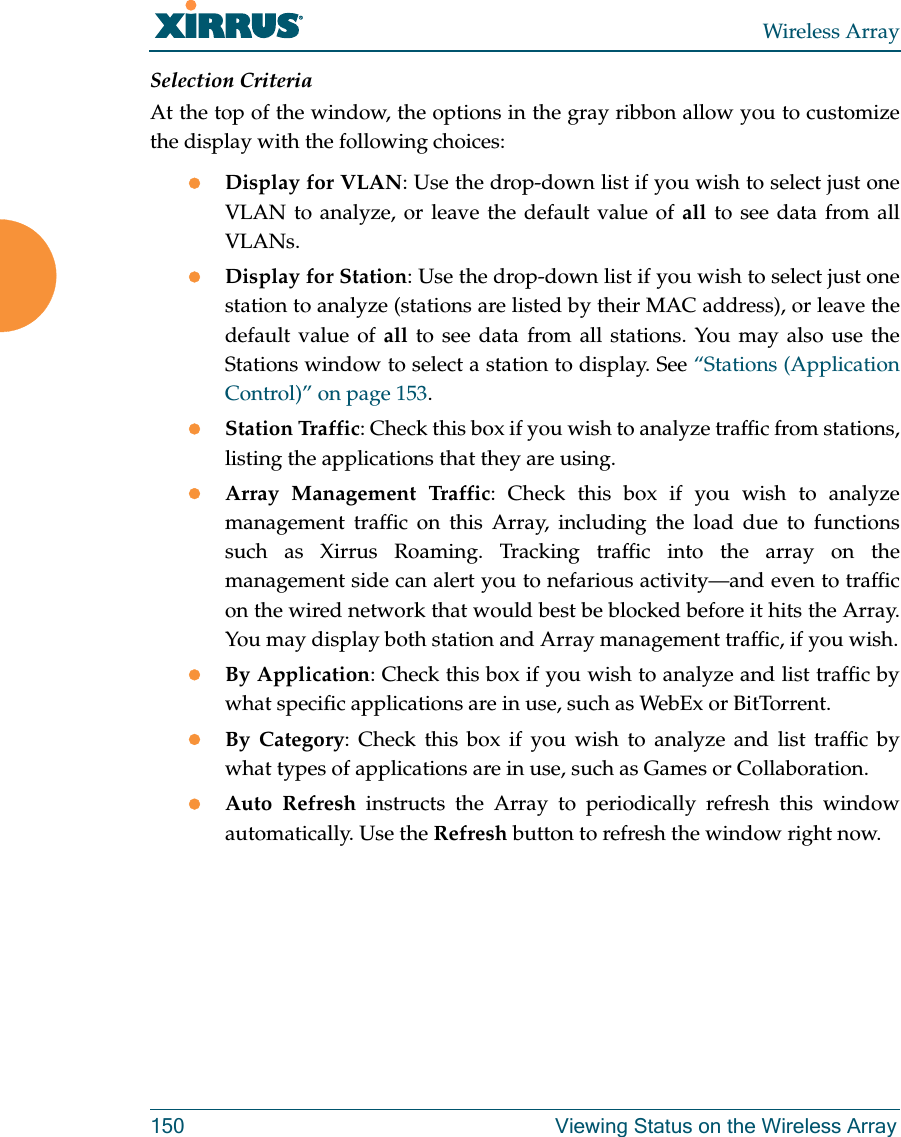 Wireless Array150 Viewing Status on the Wireless ArraySelection CriteriaAt the top of the window, the options in the gray ribbon allow you to customize the display with the following choices:Display for VLAN: Use the drop-down list if you wish to select just one VLAN to analyze, or leave the default value of all to see data from all VLANs. Display for Station: Use the drop-down list if you wish to select just one station to analyze (stations are listed by their MAC address), or leave the default value of all to see data from all stations. You may also use the Stations window to select a station to display. See &ldquo;Stations (Application Control)&rdquo; on page 153. Station Traffic: Check this box if you wish to analyze traffic from stations, listing the applications that they are using. Array Management Traffic: Check this box if you wish to analyze management traffic on this Array, including the load due to functions such as Xirrus Roaming. Tracking traffic into the array on the management side can alert you to nefarious activity&mdash;and even to traffic on the wired network that would best be blocked before it hits the Array. You may display both station and Array management traffic, if you wish.By Application: Check this box if you wish to analyze and list traffic by what specific applications are in use, such as WebEx or BitTorrent. By Category: Check this box if you wish to analyze and list traffic by what types of applications are in use, such as Games or Collaboration. Auto Refresh instructs the Array to periodically refresh this window automatically. Use the Refresh button to refresh the window right now. 
