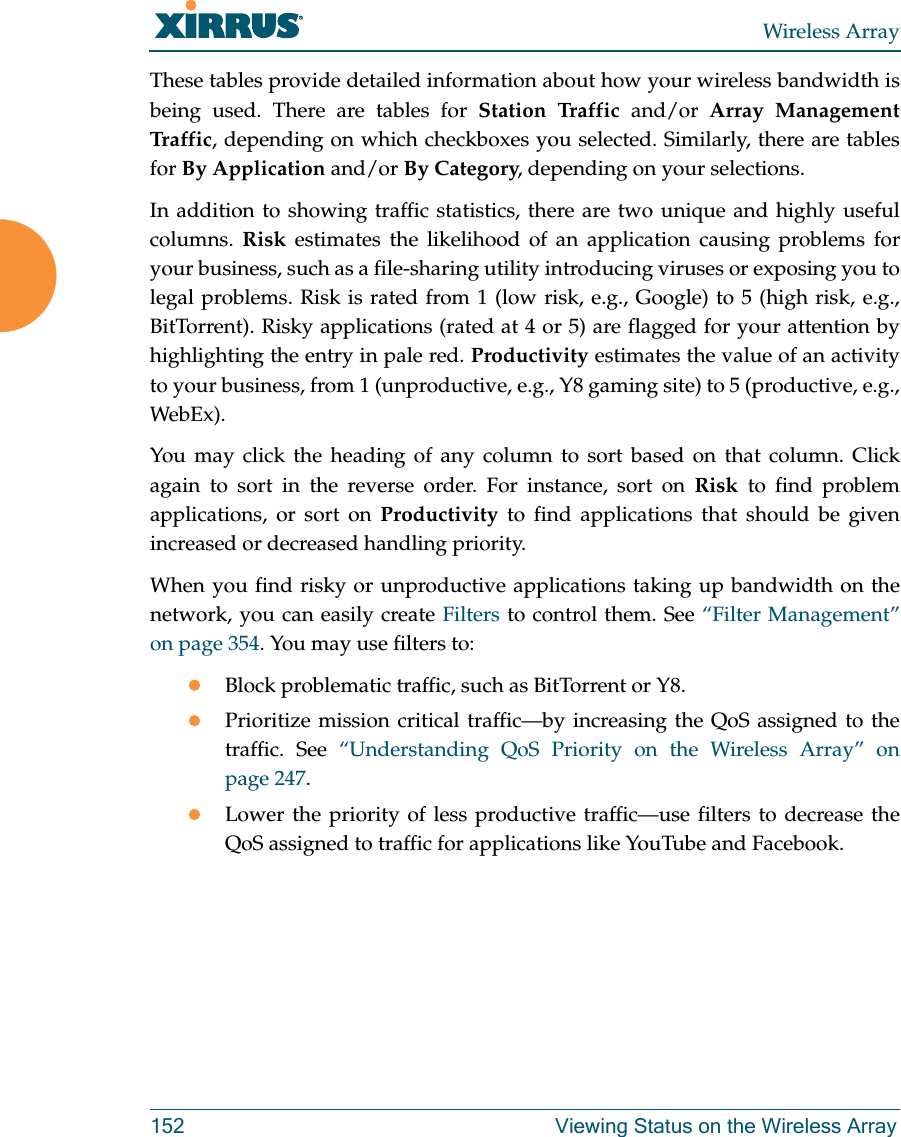 Wireless Array152 Viewing Status on the Wireless ArrayThese tables provide detailed information about how your wireless bandwidth is being used. There are tables for Station Traffic and/or Array Management Traff ic, depending on which checkboxes you selected. Similarly, there are tables for By Application and/or By Category, depending on your selections. In addition to showing traffic statistics, there are two unique and highly useful columns.  Risk estimates the likelihood of an application causing problems for your business, such as a file-sharing utility introducing viruses or exposing you to legal problems. Risk is rated from 1 (low risk, e.g., Google) to 5 (high risk, e.g., BitTorrent). Risky applications (rated at 4 or 5) are flagged for your attention by highlighting the entry in pale red. Productivity estimates the value of an activity to your business, from 1 (unproductive, e.g., Y8 gaming site) to 5 (productive, e.g., WebEx). You may click the heading of any column to sort based on that column. Click again to sort in the reverse order. For instance, sort on Risk to find problem applications, or sort on Productivity to find applications that should be given increased or decreased handling priority. When you find risky or unproductive applications taking up bandwidth on the network, you can easily create Filters to control them. See &ldquo;Filter Management&rdquo; on page 354. You may use filters to:Block problematic traffic, such as BitTorrent or Y8.Prioritize mission critical traffic&mdash;by increasing the QoS assigned to the traffic. See &ldquo;Understanding QoS Priority on the Wireless Array&rdquo; on page 247. Lower the priority of less productive traffic&mdash;use filters to decrease the QoS assigned to traffic for applications like YouTube and Facebook. 