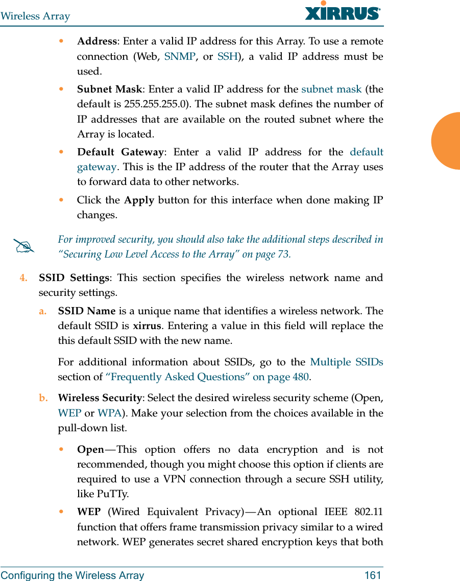 Wireless ArrayConfiguring the Wireless Array 161&bull;Address: Enter a valid IP address for this Array. To use a remote connection (Web, SNMP, or SSH), a valid IP address must be used.&bull;Subnet Mask: Enter a valid IP address for the subnet mask (the default is 255.255.255.0). The subnet mask defines the number of IP addresses that are available on the routed subnet where the Array is located.&bull;Default Gateway: Enter a valid IP address for the default gateway. This is the IP address of the router that the Array uses to forward data to other networks.&bull;Click the Apply button for this interface when done making IP changes.4. SSID Settings: This section specifies the wireless network name and security settings.a. SSID Name is a unique name that identifies a wireless network. The default SSID is xirrus. Entering a value in this field will replace the this default SSID with the new name.For additional information about SSIDs, go to the Multiple SSIDssection of &ldquo;Frequently Asked Questions&rdquo; on page 480.b. Wireless Security: Select the desired wireless security scheme (Open, WEP or WPA). Make your selection from the choices available in the pull-down list.&bull;Open &mdash; This option offers no data encryption and is not recommended, though you might choose this option if clients are required to use a VPN connection through a secure SSH utility, like PuTTy.&bull;WEP (Wired Equivalent Privacy) &mdash; An optional IEEE 802.11 function that offers frame transmission privacy similar to a wired network. WEP generates secret shared encryption keys that both For improved security, you should also take the additional steps described in &ldquo;Securing Low Level Access to the Array&rdquo; on page 73. 