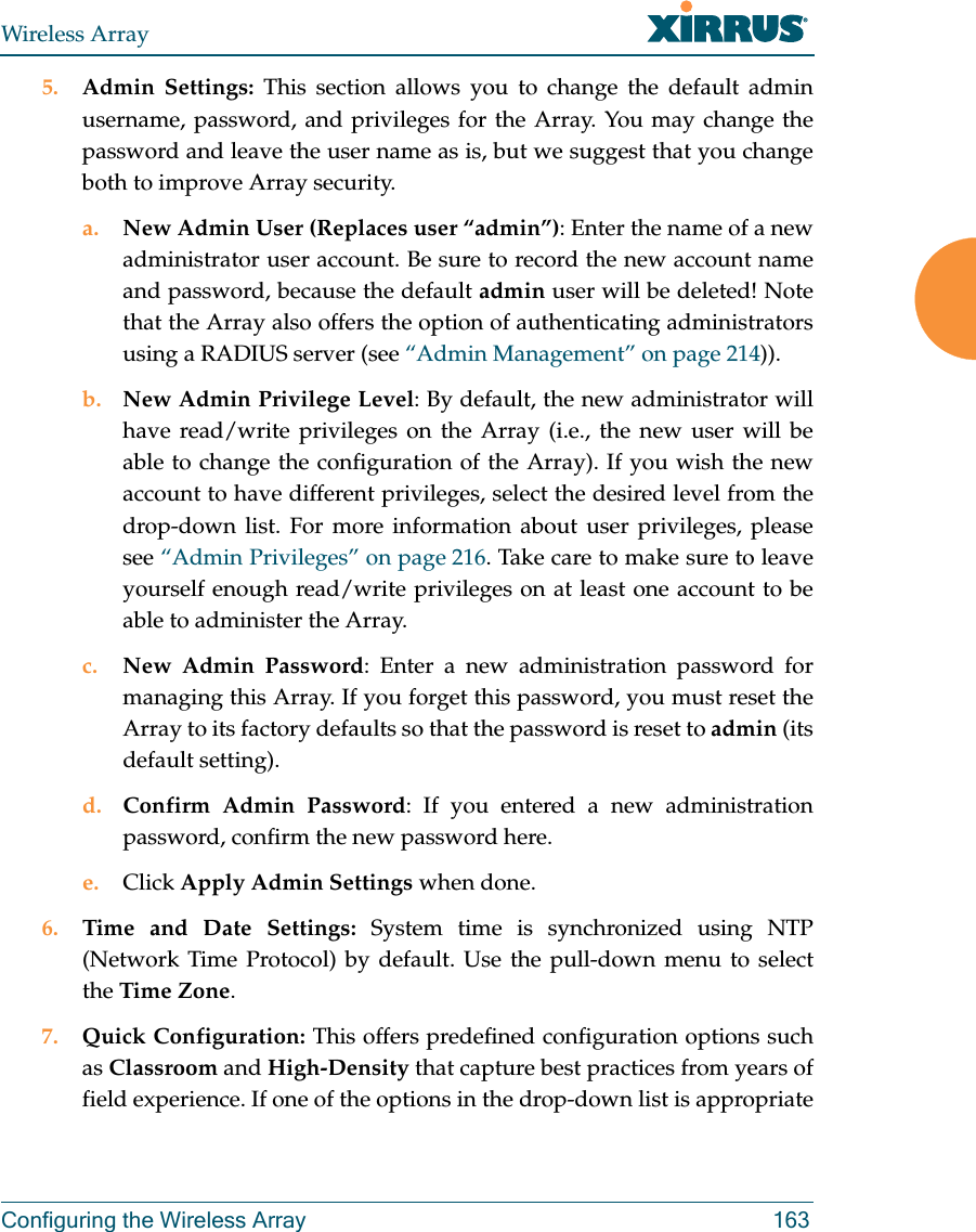 Wireless ArrayConfiguring the Wireless Array 1635. Admin Settings: This section allows you to change the default admin username, password, and privileges for the Array. You may change the password and leave the user name as is, but we suggest that you change both to improve Array security. a. New Admin User (Replaces user &ldquo;admin&rdquo;): Enter the name of a new administrator user account. Be sure to record the new account name and password, because the default admin user will be deleted! Note that the Array also offers the option of authenticating administrators using a RADIUS server (see &ldquo;Admin Management&rdquo; on page 214)).b. New Admin Privilege Level: By default, the new administrator will have read/write privileges on the Array (i.e., the new user will be able to change the configuration of the Array). If you wish the new account to have different privileges, select the desired level from the drop-down list. For more information about user privileges, please see &ldquo;Admin Privileges&rdquo; on page 216. Take care to make sure to leave yourself enough read/write privileges on at least one account to be able to administer the Array. c. New Admin Password: Enter a new administration password for managing this Array. If you forget this password, you must reset the Array to its factory defaults so that the password is reset to admin (its default setting). d. Confirm Admin Password: If you entered a new administration password, confirm the new password here.e. Click Apply Admin Settings when done.6. Time and Date Settings: System time is synchronized using NTP (Network Time Protocol) by default. Use the pull-down menu to select the Time Zone.7. Quick Configuration: This offers predefined configuration options such as Classroom and High-Density that capture best practices from years of field experience. If one of the options in the drop-down list is appropriate 