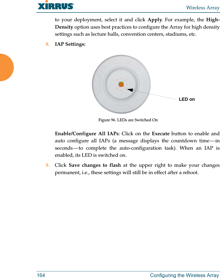 Wireless Array164 Configuring the Wireless Arrayto your deployment, select it and click Apply. For example, the High-Density option uses best practices to configure the Array for high density settings such as lecture halls, convention centers, stadiums, etc.8. IAP Settings:Figure 96. LEDs are Switched OnEnable/Configure All IAPs: Click on the Execute button to enable and auto configure all IAPs (a message displays the countdown time &mdash; in seconds &mdash; to complete the auto-configuration task). When an IAP is enabled, its LED is switched on.9. Click  Save changes to flash at the upper right to make your changes permanent, i.e., these settings will still be in effect after a reboot.LED on