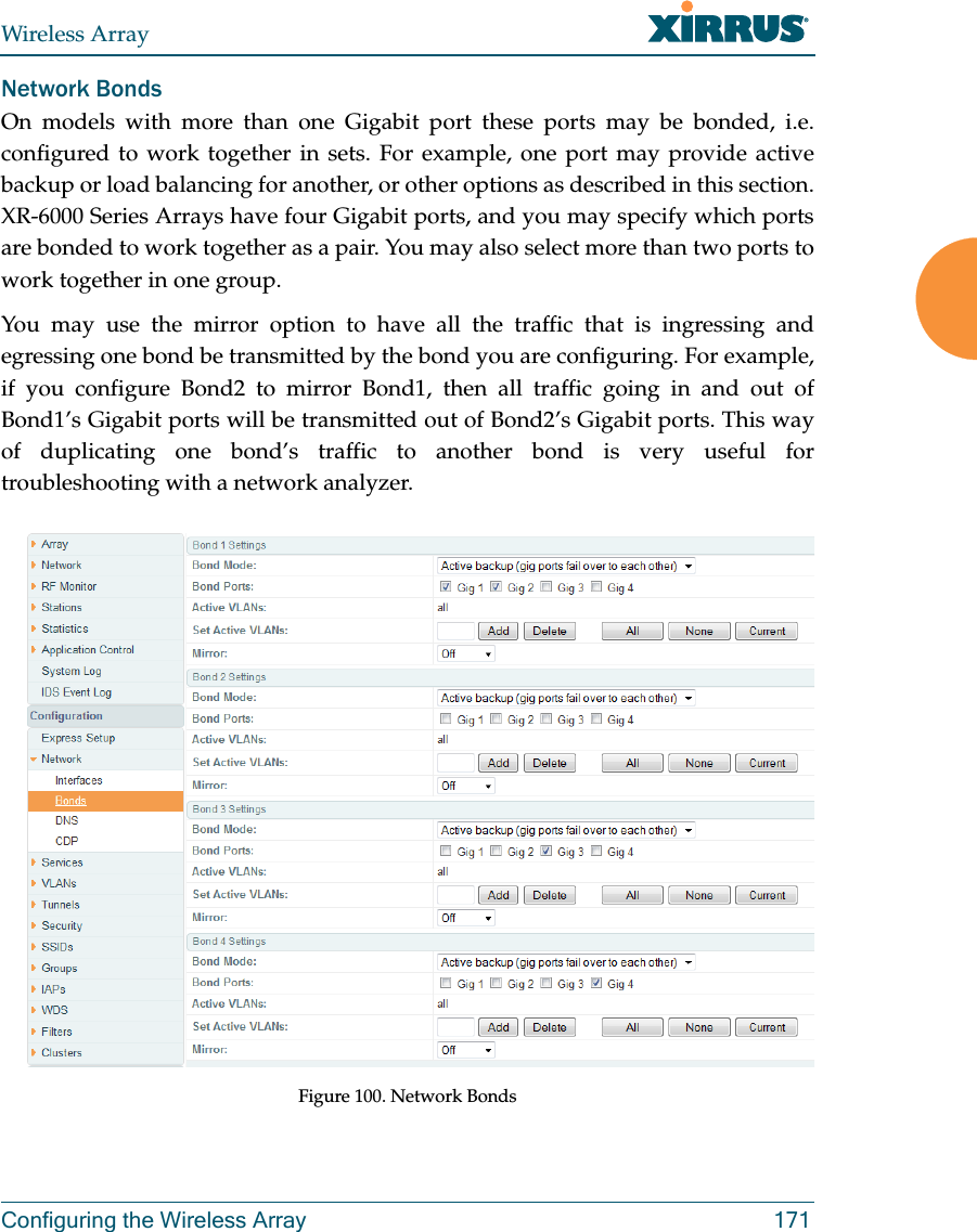 Wireless ArrayConfiguring the Wireless Array 171Network BondsOn models with more than one Gigabit port these ports may be bonded, i.e. configured to work together in sets. For example, one port may provide active backup or load balancing for another, or other options as described in this section. XR-6000 Series Arrays have four Gigabit ports, and you may specify which ports are bonded to work together as a pair. You may also select more than two ports to work together in one group.You may use the mirror option to have all the traffic that is ingressing and egressing one bond be transmitted by the bond you are configuring. For example, if you configure Bond2 to mirror Bond1, then all traffic going in and out of Bond1&rsquo;s Gigabit ports will be transmitted out of Bond2&rsquo;s Gigabit ports. This way of duplicating one bond&rsquo;s traffic to another bond is very useful for troubleshooting with a network analyzer. Figure 100. Network Bonds