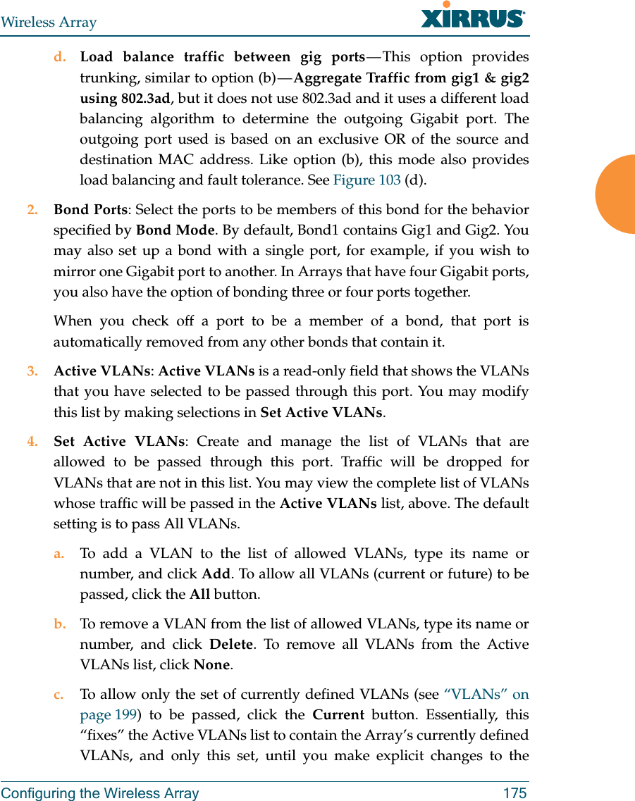 Wireless ArrayConfiguring the Wireless Array 175d. Load balance traffic between gig ports &mdash; This option provides trunking, similar to option (b) &mdash; Aggregate Traffic from gig1 &amp; gig2 using 802.3ad, but it does not use 802.3ad and it uses a different load balancing algorithm to determine the outgoing Gigabit port. The outgoing port used is based on an exclusive OR of the source and destination MAC address. Like option (b), this mode also provides load balancing and fault tolerance. See Figure 103 (d).2. Bond Ports: Select the ports to be members of this bond for the behavior specified by Bond Mode. By default, Bond1 contains Gig1 and Gig2. You may also set up a bond with a single port, for example, if you wish to mirror one Gigabit port to another. In Arrays that have four Gigabit ports, you also have the option of bonding three or four ports together. When you check off a port to be a member of a bond, that port is automatically removed from any other bonds that contain it.3. Active VLANs: Active VLANs is a read-only field that shows the VLANs that you have selected to be passed through this port. You may modify this list by making selections in Set Active VLANs. 4. Set Active VLANs: Create and manage the list of VLANs that are allowed to be passed through this port. Traffic will be dropped for VLANs that are not in this list. You may view the complete list of VLANs whose traffic will be passed in the Active VLANs list, above. The default setting is to pass All VLANs. a. To add a VLAN to the list of allowed VLANs, type its name or number, and click Add. To allow all VLANs (current or future) to be passed, click the All button. b. To remove a VLAN from the list of allowed VLANs, type its name or number, and click Delete. To remove all VLANs from the Active VLANs list, click None. c. To allow only the set of currently defined VLANs (see &ldquo;VLANs&rdquo; on page 199) to be passed, click the Current button. Essentially, this &ldquo;fixes&rdquo; the Active VLANs list to contain the Array&rsquo;s currently defined VLANs, and only this set, until you make explicit changes to the 