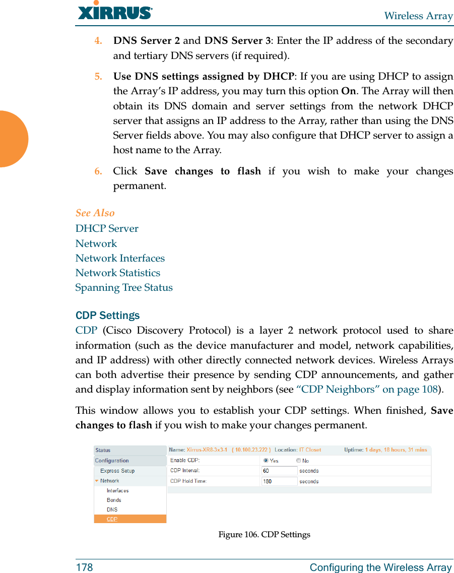 Wireless Array178 Configuring the Wireless Array4. DNS Server 2 and DNS Server 3: Enter the IP address of the secondary and tertiary DNS servers (if required).5. Use DNS settings assigned by DHCP: If you are using DHCP to assign the Array&rsquo;s IP address, you may turn this option On. The Array will then obtain its DNS domain and server settings from the network DHCP server that assigns an IP address to the Array, rather than using the DNS Server fields above. You may also configure that DHCP server to assign a host name to the Array. 6. Click  Save changes to flash if you wish to make your changes permanent.See AlsoDHCP ServerNetworkNetwork InterfacesNetwork StatisticsSpanning Tree StatusCDP Settings CDP  (Cisco Discovery Protocol) is a layer 2 network protocol used to share information (such as the device manufacturer and model, network capabilities, and IP address) with other directly connected network devices. Wireless Arrays can both advertise their presence by sending CDP announcements, and gather and display information sent by neighbors (see &ldquo;CDP Neighbors&rdquo; on page 108).This window allows you to establish your CDP settings. When finished, Save changes to flash if you wish to make your changes permanent.Figure 106. CDP Settings