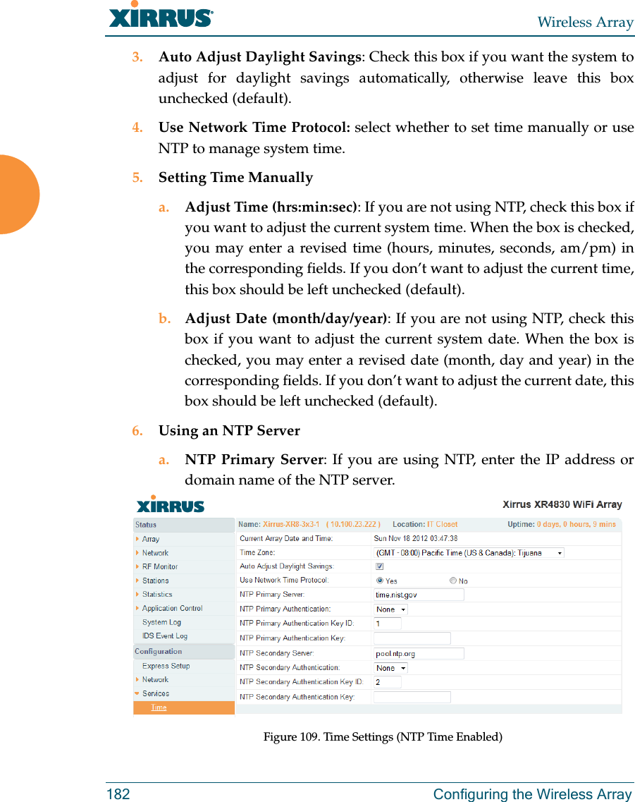 Wireless Array182 Configuring the Wireless Array3. Auto Adjust Daylight Savings: Check this box if you want the system to adjust for daylight savings automatically, otherwise leave this box unchecked (default).4. Use Network Time Protocol: select whether to set time manually or use NTP to manage system time.5. Setting Time Manuallya. Adjust Time (hrs:min:sec): If you are not using NTP, check this box if you want to adjust the current system time. When the box is checked, you may enter a revised time (hours, minutes, seconds, am/pm) in the corresponding fields. If you don&rsquo;t want to adjust the current time, this box should be left unchecked (default).b. Adjust Date (month/day/year): If you are not using NTP, check this box if you want to adjust the current system date. When the box is checked, you may enter a revised date (month, day and year) in the corresponding fields. If you don&rsquo;t want to adjust the current date, this box should be left unchecked (default).6. Using an NTP Server a. NTP Primary Server: If you are using NTP, enter the IP address or domain name of the NTP server.Figure 109. Time Settings (NTP Time Enabled) 