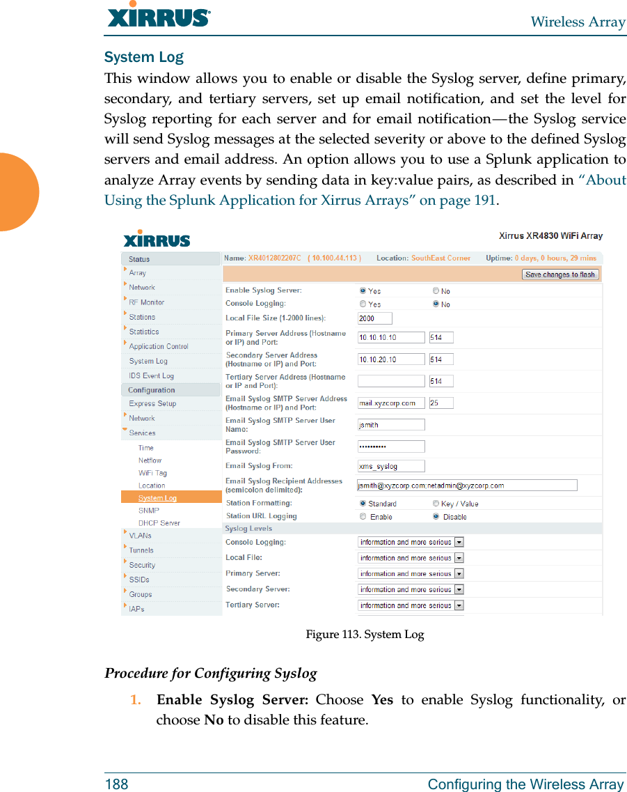 Wireless Array188 Configuring the Wireless ArraySystem LogThis window allows you to enable or disable the Syslog server, define primary, secondary, and tertiary servers, set up email notification, and set the level for Syslog reporting for each server and for email notification &mdash; the Syslog service will send Syslog messages at the selected severity or above to the defined Syslog servers and email address. An option allows you to use a Splunk application to analyze Array events by sending data in key:value pairs, as described in &ldquo;About Using the Splunk Application for Xirrus Arrays&rdquo; on page 191.Figure 113. System Log Procedure for Configuring Syslog1. Enable Syslog Server: Choose  Yes to enable Syslog functionality, or choose No to disable this feature.