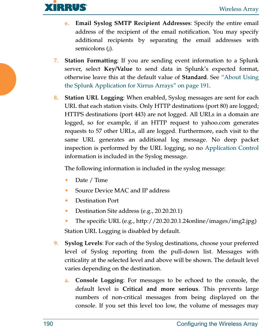 Wireless Array190 Configuring the Wireless Arraye. Email Syslog SMTP Recipient Addresses: Specify the entire email address of the recipient of the email notification. You may specify additional recipients by separating the email addresses with semicolons (;).7. Station Formatting: If you are sending event information to a Splunk server, select Key/Value to send data in Splunk&rsquo;s expected format, otherwise leave this at the default value of Standard. See &ldquo;About Using the Splunk Application for Xirrus Arrays&rdquo; on page 191. 8. Station URL Logging: When enabled, Syslog messages are sent for each URL that each station visits. Only HTTP destinations (port 80) are logged; HTTPS destinations (port 443) are not logged. All URLs in a domain are logged, so for example, if an HTTP request to yahoo.com generates requests to 57 other URLs, all are logged. Furthermore, each visit to the same URL generates an additional log message. No deep packet inspection is performed by the URL logging, so no Application Control information is included in the Syslog message. The following information is included in the syslog message: &bull;Date / Time &bull;Source Device MAC and IP address&bull;Destination Port &bull;Destination Site address (e.g., 20.20.20.1)&bull;The specific URL (e.g., http://20.20.20.1.24online/images/img2.jpg) Station URL Logging is disabled by default. 9. Syslog Levels: For each of the Syslog destinations, choose your preferred level of Syslog reporting from the pull-down list. Messages with criticality at the selected level and above will be shown. The default level varies depending on the destination. a. Console Logging: For messages to be echoed to the console, the default level is Critical and more serious. This prevents large numbers of non-critical messages from being displayed on the console. If you set this level too low, the volume of messages may 