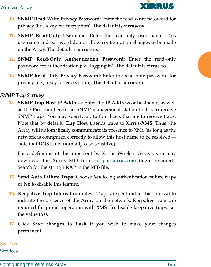 Wireless ArrayConfiguring the Wireless Array 19510. SNMP Read-Write Privacy Password: Enter the read-write password for privacy (i.e., a key for encryption). The default is xirrus-rw. 11. SNMP Read-Only Username: Enter the read-only user name. This username and password do not allow configuration changes to be made on the Array. The default is xirrus-ro.12. SNMP Read-Only Authentication Password: Enter the read-only password for authentication (i.e., logging in). The default is xirrus-ro. 13. SNMP Read-Only Privacy Password: Enter the read-only password for privacy (i.e., a key for encryption). The default is xirrus-ro. SNMP Trap Settings 14. SNMP Trap Host IP Address: Enter the IP Address or hostname, as well as the Port number, of an SNMP management station that is to receive SNMP traps. You may specify up to four hosts that are to receive traps. Note that by default, Trap Host 1 sends traps to Xirrus-XMS. Thus, the Array will automatically communicate its presence to XMS (as long as the network is configured correctly to allow this host name to be resolved &mdash; note that DNS is not normally case-sensitive). For a definition of the traps sent by Xirrus Wireless Arrays, you may download the Xirrus MIB from support.xirrus.com (login required). Search for the string TRAP in the MIB file.15. Send Auth Failure Traps: Choose Yes to log authentication failure traps or No to disable this feature.16. Keepalive Trap Interval (minutes): Traps are sent out at this interval to indicate the presence of the Array on the network. Keepalive traps are required for proper operation with XMS. To disable keepalive traps, set the value to 0.17. Click  Save changes to flash if you wish to make your changes permanent.See AlsoServices