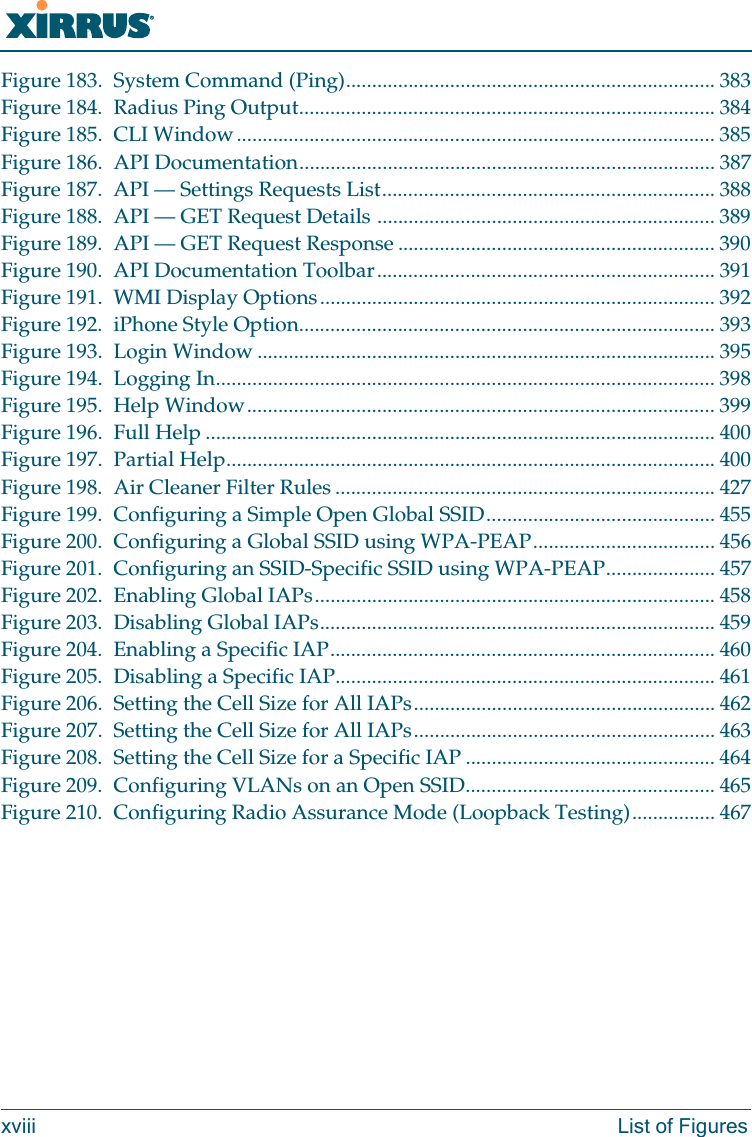 Wi-Fi Arrayxviii List of FiguresFigure 183. System Command (Ping)....................................................................... 383Figure 184. Radius Ping Output................................................................................ 384Figure 185. CLI Window............................................................................................ 385Figure 186. API Documentation................................................................................ 387Figure 187. API &mdash; Settings Requests List................................................................ 388Figure 188. API &mdash; GET Request Details ................................................................. 389Figure 189. API &mdash; GET Request Response ............................................................. 390Figure 190. API Documentation Toolbar................................................................. 391Figure 191. WMI Display Options............................................................................ 392Figure 192. iPhone Style Option................................................................................ 393Figure 193. Login Window ........................................................................................ 395Figure 194. Logging In................................................................................................ 398Figure 195. Help Window.......................................................................................... 399Figure 196. Full Help .................................................................................................. 400Figure 197. Partial Help.............................................................................................. 400Figure 198. Air Cleaner Filter Rules ......................................................................... 427Figure 199. Configuring a Simple Open Global SSID............................................ 455Figure 200. Configuring a Global SSID using WPA-PEAP................................... 456Figure 201. Configuring an SSID-Specific SSID using WPA-PEAP..................... 457Figure 202. Enabling Global IAPs............................................................................. 458Figure 203. Disabling Global IAPs............................................................................ 459Figure 204. Enabling a Specific IAP.......................................................................... 460Figure 205. Disabling a Specific IAP......................................................................... 461Figure 206. Setting the Cell Size for All IAPs.......................................................... 462Figure 207. Setting the Cell Size for All IAPs.......................................................... 463Figure 208. Setting the Cell Size for a Specific IAP ................................................ 464Figure 209. Configuring VLANs on an Open SSID................................................ 465Figure 210. Configuring Radio Assurance Mode (Loopback Testing)................ 467