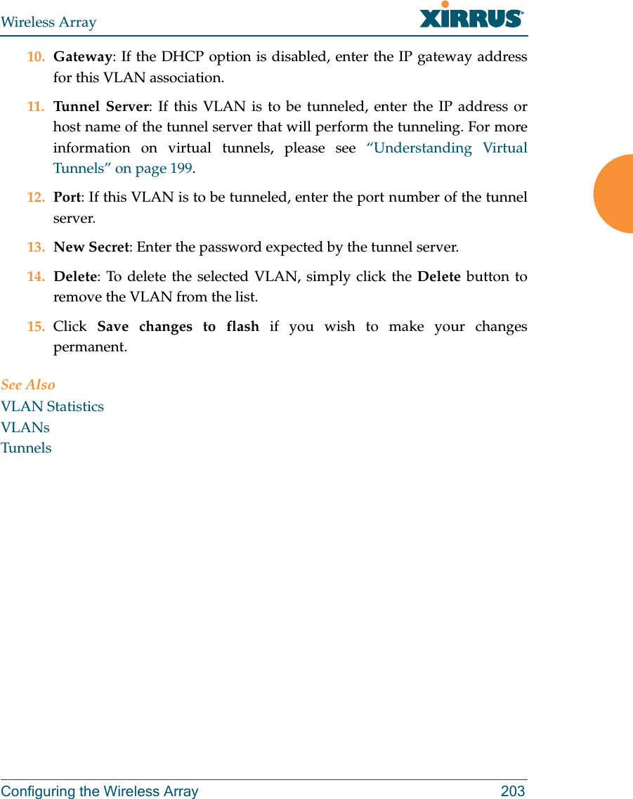 Wireless ArrayConfiguring the Wireless Array 20310. Gateway: If the DHCP option is disabled, enter the IP gateway address for this VLAN association.11. Tunnel Server: If this VLAN is to be tunneled, enter the IP address or host name of the tunnel server that will perform the tunneling. For more information on virtual tunnels, please see &ldquo;Understanding Virtual Tunnels&rdquo; on page 199. 12. Port: If this VLAN is to be tunneled, enter the port number of the tunnel server. 13. New Secret: Enter the password expected by the tunnel server.14. Delete: To delete the selected VLAN, simply click the Delete button to remove the VLAN from the list.15. Click  Save changes to flash if you wish to make your changes permanent.See AlsoVLAN StatisticsVLANsTunnels