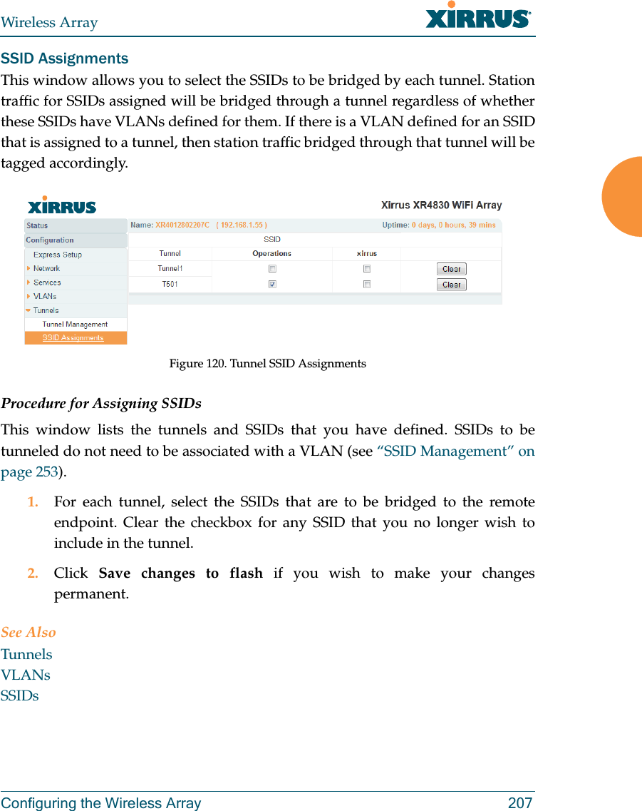 Wireless ArrayConfiguring the Wireless Array 207SSID AssignmentsThis window allows you to select the SSIDs to be bridged by each tunnel. Station traffic for SSIDs assigned will be bridged through a tunnel regardless of whether these SSIDs have VLANs defined for them. If there is a VLAN defined for an SSID that is assigned to a tunnel, then station traffic bridged through that tunnel will be tagged accordingly.Figure 120. Tunnel SSID AssignmentsProcedure for Assigning SSIDs This window lists the tunnels and SSIDs that you have defined. SSIDs to be tunneled do not need to be associated with a VLAN (see &ldquo;SSID Management&rdquo; on page 253). 1. For each tunnel, select the SSIDs that are to be bridged to the remote endpoint. Clear the checkbox for any SSID that you no longer wish to include in the tunnel.2. Click  Save changes to flash if you wish to make your changes permanent.See AlsoTunnelsVLANsSSIDs