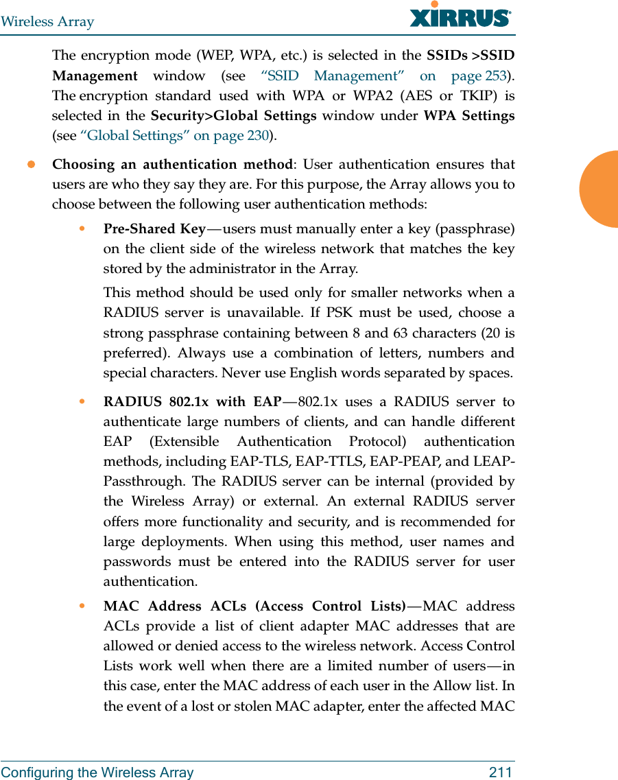 Wireless ArrayConfiguring the Wireless Array 211The encryption mode (WEP, WPA, etc.) is selected in the SSIDs >SSID Management window (see &ldquo;SSID Management&rdquo; on page 253). The encryption standard used with WPA or WPA2 (AES or TKIP) is selected in the Security>Global Settings window under WPA Settings(see &ldquo;Global Settings&rdquo; on page 230). Choosing an authentication method: User authentication ensures that users are who they say they are. For this purpose, the Array allows you to choose between the following user authentication methods:&bull;Pre-Shared Key &mdash; users must manually enter a key (passphrase) on the client side of the wireless network that matches the key stored by the administrator in the Array.This method should be used only for smaller networks when a RADIUS server is unavailable. If PSK must be used, choose a strong passphrase containing between 8 and 63 characters (20 is preferred). Always use a combination of letters, numbers and special characters. Never use English words separated by spaces.&bull;RADIUS 802.1x with EAP &mdash; 802.1x uses a RADIUS server to authenticate large numbers of clients, and can handle different EAP (Extensible Authentication Protocol) authentication methods, including EAP-TLS, EAP-TTLS, EAP-PEAP, and LEAP-Passthrough. The RADIUS server can be internal (provided by the Wireless Array) or external. An external RADIUS server offers more functionality and security, and is recommended for large deployments. When using this method, user names and passwords must be entered into the RADIUS server for user authentication.&bull;MAC Address ACLs (Access Control Lists) &mdash; MAC  address ACLs provide a list of client adapter MAC addresses that are allowed or denied access to the wireless network. Access Control Lists work well when there are a limited number of users &mdash; in this case, enter the MAC address of each user in the Allow list. In the event of a lost or stolen MAC adapter, enter the affected MAC 