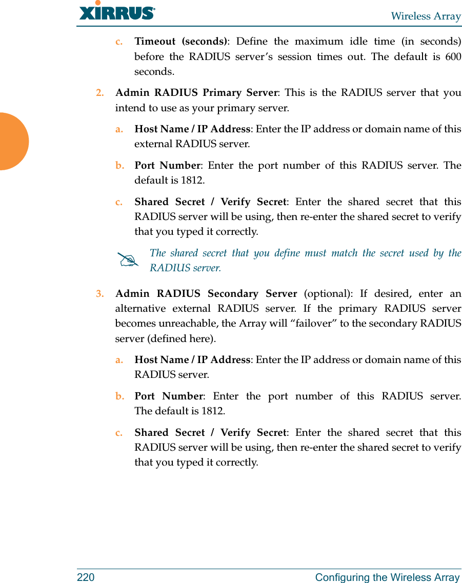 Wireless Array220 Configuring the Wireless Arrayc. Timeout (seconds): Define the maximum idle time (in seconds) before the RADIUS server&rsquo;s session times out. The default is 600 seconds.2. Admin RADIUS Primary Server: This is the RADIUS server that you intend to use as your primary server.a. Host Name / IP Address: Enter the IP address or domain name of this external RADIUS server.b. Port Number: Enter the port number of this RADIUS server. The default is 1812.c. Shared Secret / Verify Secret: Enter the shared secret that this RADIUS server will be using, then re-enter the shared secret to verify that you typed it correctly.3. Admin RADIUS Secondary Server (optional): If desired, enter an alternative external RADIUS server. If the primary RADIUS server becomes unreachable, the Array will &ldquo;failover&rdquo; to the secondary RADIUS server (defined here).a. Host Name / IP Address: Enter the IP address or domain name of this RADIUS server.b. Port Number: Enter the port number of this RADIUS server. The default is 1812.c. Shared Secret / Verify Secret: Enter the shared secret that this RADIUS server will be using, then re-enter the shared secret to verify that you typed it correctly.The shared secret that you define must match the secret used by the RADIUS server.