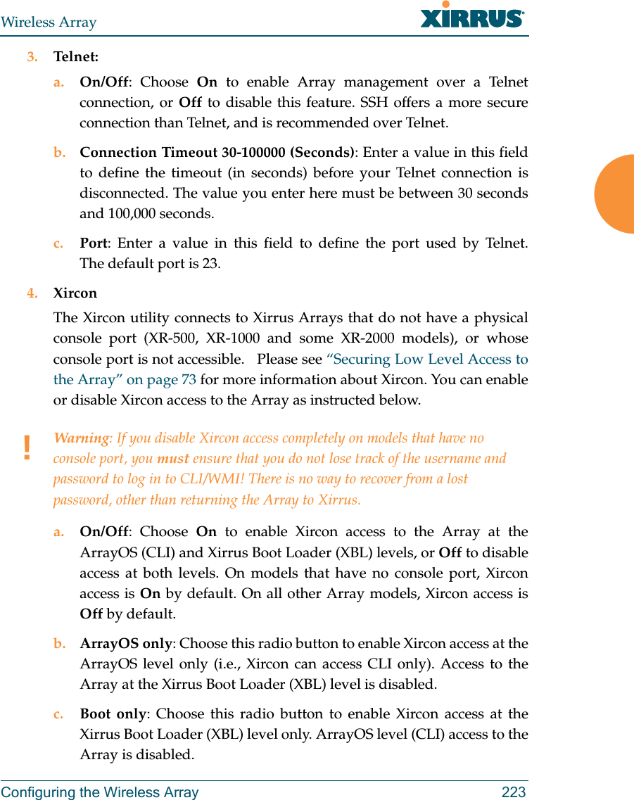 Wireless ArrayConfiguring the Wireless Array 2233. Telnet:a. On/Off: Choose On to enable Array management over a Telnet connection, or Off to disable this feature. SSH offers a more secure connection than Telnet, and is recommended over Telnet. b. Connection Timeout 30-100000 (Seconds): Enter a value in this field to define the timeout (in seconds) before your Telnet connection is disconnected. The value you enter here must be between 30 seconds and 100,000 seconds.c. Port: Enter a value in this field to define the port used by Telnet. The default port is 23.4. XirconThe Xircon utility connects to Xirrus Arrays that do not have a physical console port (XR-500, XR-1000 and some XR-2000 models), or whose console port is not accessible.   Please see &ldquo;Securing Low Level Access to the Array&rdquo; on page 73 for more information about Xircon. You can enable or disable Xircon access to the Array as instructed below. a. On/Off: Choose On to enable Xircon access to the Array at the ArrayOS (CLI) and Xirrus Boot Loader (XBL) levels, or Off to disable access at both levels. On models that have no console port, Xircon access is On by default. On all other Array models, Xircon access is Off by default. b. ArrayOS only: Choose this radio button to enable Xircon access at the ArrayOS level only (i.e., Xircon can access CLI only). Access to the Array at the Xirrus Boot Loader (XBL) level is disabled. c. Boot only: Choose this radio button to enable Xircon access at the Xirrus Boot Loader (XBL) level only. ArrayOS level (CLI) access to the Array is disabled. !Warning: If you disable Xircon access completely on models that have no console port, you must ensure that you do not lose track of the username and password to log in to CLI/WMI! There is no way to recover from a lost password, other than returning the Array to Xirrus.