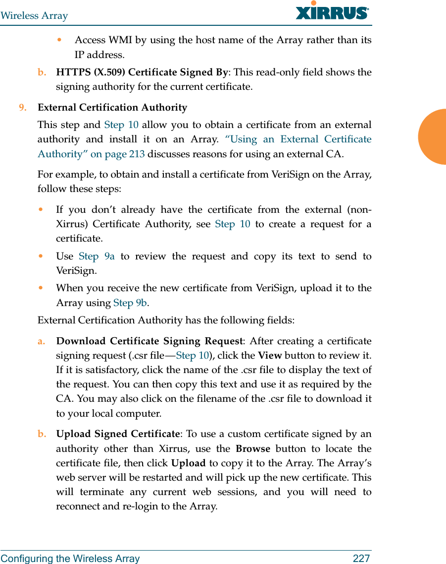 Wireless ArrayConfiguring the Wireless Array 227&bull;Access WMI by using the host name of the Array rather than its IP address. b. HTTPS (X.509) Certificate Signed By: This read-only field shows the signing authority for the current certificate.9. External Certification AuthorityThis step and Step 10 allow you to obtain a certificate from an external authority and install it on an Array. &ldquo;Using an External Certificate Authority&rdquo; on page 213 discusses reasons for using an external CA. For example, to obtain and install a certificate from VeriSign on the Array, follow these steps:&bull;If you don&rsquo;t already have the certificate from the external (non-Xirrus) Certificate Authority, see Step 10 to create a request for a certificate. &bull;Use  Step 9a to review the request and copy its text to send to Ver iS ig n.  &bull;When you receive the new certificate from VeriSign, upload it to the Array using Step 9b. External Certification Authority has the following fields:a. Download Certificate Signing Request: After creating a certificate signing request (.csr file &mdash; Step 10), click the View button to review it. If it is satisfactory, click the name of the .csr file to display the text of the request. You can then copy this text and use it as required by the CA. You may also click on the filename of the .csr file to download it to your local computer. b. Upload Signed Certificate: To use a custom certificate signed by an authority other than Xirrus, use the Browse button to locate the certificate file, then click Upload to copy it to the Array. The Array&rsquo;s web server will be restarted and will pick up the new certificate. This will terminate any current web sessions, and you will need to reconnect and re-login to the Array. 
