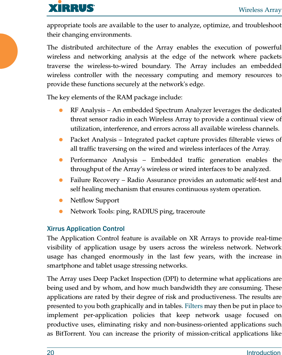 Wireless Array20 Introductionappropriate tools are available to the user to analyze, optimize, and troubleshoot their changing environments. The distributed architecture of the Array enables the execution of powerful wireless and networking analysis at the edge of the network where packets traverse the wireless-to-wired boundary. The Array includes an embedded wireless controller with the necessary computing and memory resources to provide these functions securely at the network's edge. The key elements of the RAM package include: RF Analysis &ndash; An embedded Spectrum Analyzer leverages the dedicated threat sensor radio in each Wireless Array to provide a continual view of utilization, interference, and errors across all available wireless channels.Packet Analysis &ndash; Integrated packet capture provides filterable views of all traffic traversing on the wired and wireless interfaces of the Array.Performance Analysis &ndash; Embedded traffic generation enables the throughput of the Array&rsquo;s wireless or wired interfaces to be analyzed.Failure Recovery &ndash; Radio Assurance provides an automatic self-test and self healing mechanism that ensures continuous system operation.Netflow SupportNetwork Tools: ping, RADIUS ping, tracerouteXirrus Application ControlThe Application Control feature is available on XR Arrays to provide real-time visibility of application usage by users across the wireless network. Network usage has changed enormously in the last few years, with the increase in smartphone and tablet usage stressing networks. The Array uses Deep Packet Inspection (DPI) to determine what applications are being used and by whom, and how much bandwidth they are consuming. These applications are rated by their degree of risk and productiveness. The results are presented to you both graphically and in tables. Filters may then be put in place to implement per-application policies that keep network usage focused on productive uses, eliminating risky and non-business-oriented applications such as BitTorrent. You can increase the priority of mission-critical applications like 