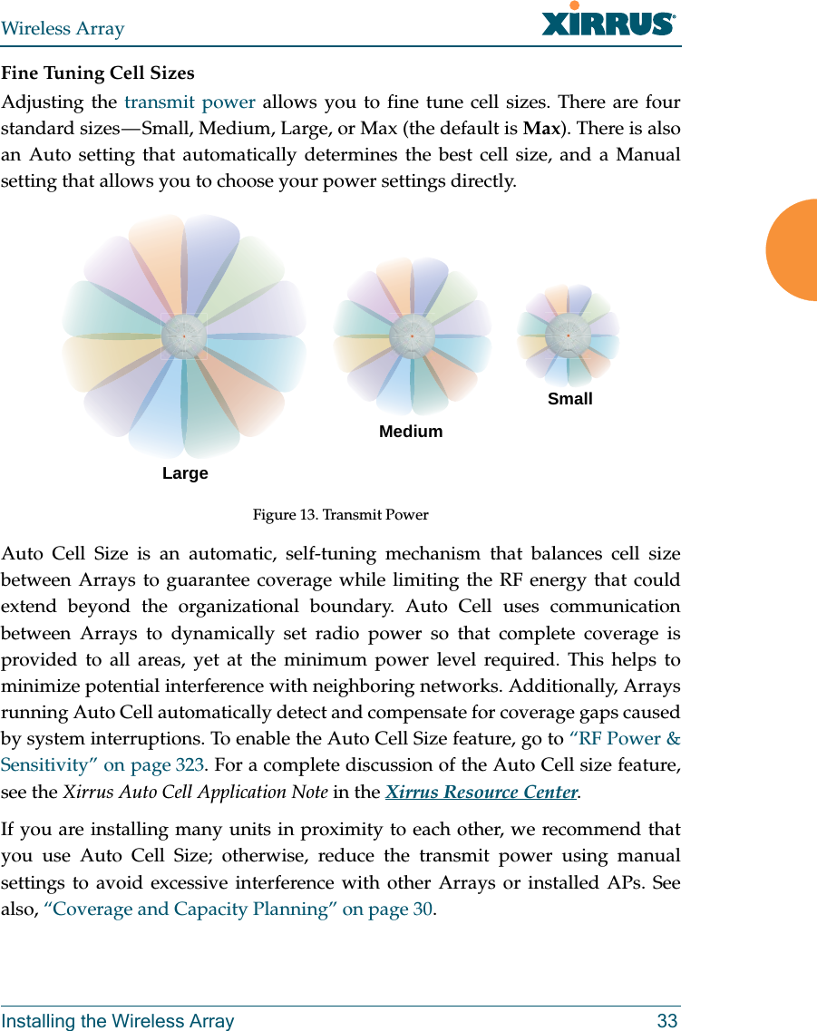 Wireless ArrayInstalling the Wireless Array 33Fine Tuning Cell SizesAdjusting the transmit power allows you to fine tune cell sizes. There are four standard sizes &mdash; Small, Medium, Large, or Max (the default is Max). There is also an Auto setting that automatically determines the best cell size, and a Manual setting that allows you to choose your power settings directly. Figure 13. Transmit PowerAuto Cell Size is an automatic, self-tuning mechanism that balances cell size between Arrays to guarantee coverage while limiting the RF energy that could extend beyond the organizational boundary. Auto Cell uses communication between Arrays to dynamically set radio power so that complete coverage is provided to all areas, yet at the minimum power level required. This helps to minimize potential interference with neighboring networks. Additionally, Arrays running Auto Cell automatically detect and compensate for coverage gaps caused by system interruptions. To enable the Auto Cell Size feature, go to &ldquo;RF Power &amp; Sensitivity&rdquo; on page 323. For a complete discussion of the Auto Cell size feature, see the Xirrus Auto Cell Application Note in the Xirrus Resource Center. If you are installing many units in proximity to each other, we recommend that you use Auto Cell Size; otherwise, reduce the transmit power using manual settings to avoid excessive interference with other Arrays or installed APs. See also, &ldquo;Coverage and Capacity Planning&rdquo; on page 30.LargeMediumSmall