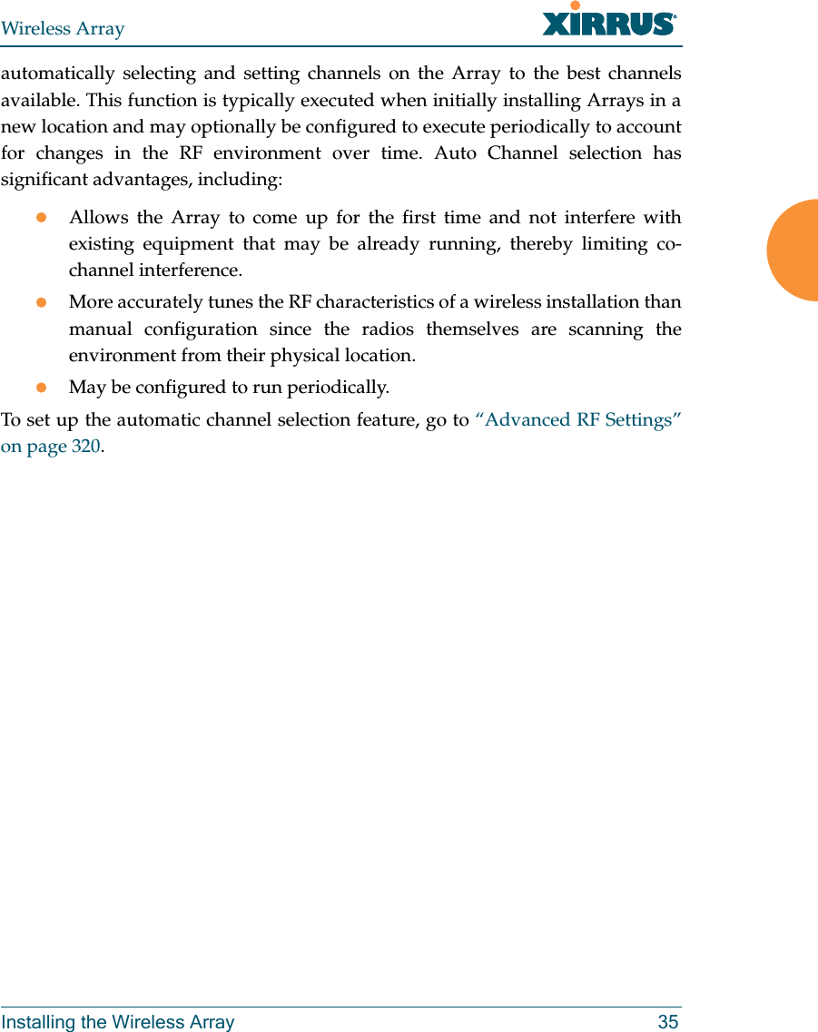 Wireless ArrayInstalling the Wireless Array 35automatically selecting and setting channels on the Array to the best channels available. This function is typically executed when initially installing Arrays in a new location and may optionally be configured to execute periodically to account for changes in the RF environment over time. Auto Channel selection has significant advantages, including: Allows the Array to come up for the first time and not interfere with existing equipment that may be already running, thereby limiting co-channel interference.More accurately tunes the RF characteristics of a wireless installation than manual configuration since the radios themselves are scanning the environment from their physical location. May be configured to run periodically. To set up the automatic channel selection feature, go to &ldquo;Advanced RF Settings&rdquo; on page 320. 