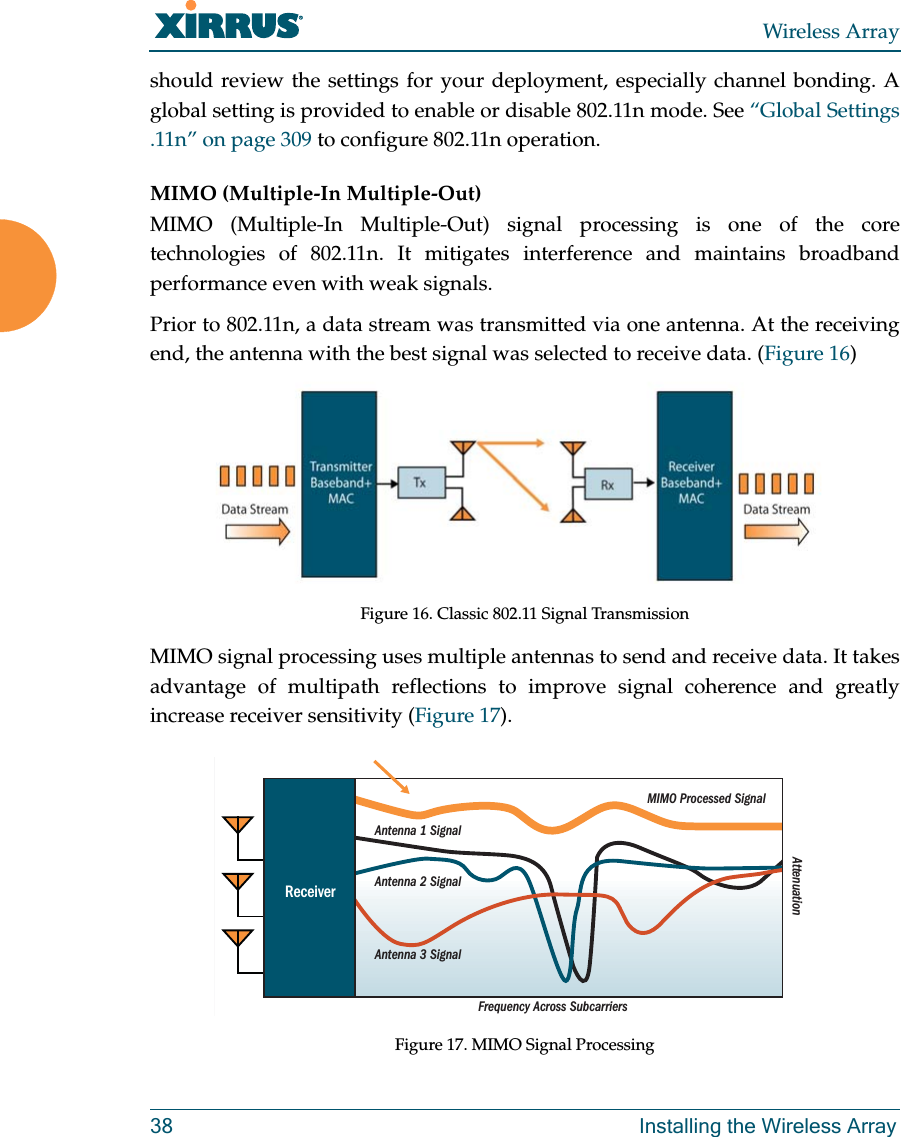 Wireless Array38 Installing the Wireless Arrayshould review the settings for your deployment, especially channel bonding. A global setting is provided to enable or disable 802.11n mode. See &ldquo;Global Settings .11n&rdquo; on page 309 to configure 802.11n operation. MIMO (Multiple-In Multiple-Out) MIMO (Multiple-In Multiple-Out) signal processing is one of the core technologies of 802.11n. It mitigates interference and maintains broadband performance even with weak signals.Prior to 802.11n, a data stream was transmitted via one antenna. At the receiving end, the antenna with the best signal was selected to receive data. (Figure 16)Figure 16. Classic 802.11 Signal TransmissionMIMO signal processing uses multiple antennas to send and receive data. It takes advantage of multipath reflections to improve signal coherence and greatly increase receiver sensitivity (Figure 17). Figure 17. MIMO Signal ProcessingFrequency Across SubcarriersAttenuationAntenna 1 SignalMIMO Processed SignalAntenna 2 SignalAntenna 3 SignalReceiver