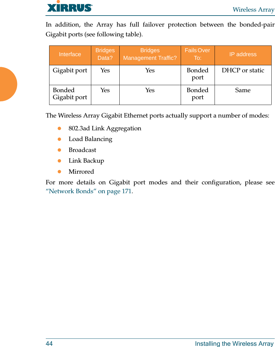 Wireless Array44 Installing the Wireless ArrayIn addition, the Array has full failover protection between the bonded-pair Gigabit ports (see following table).The Wireless Array Gigabit Ethernet ports actually support a number of modes:802.3ad Link AggregationLoad BalancingBroadcastLink BackupMirroredFor more details on Gigabit port modes and their configuration, please see&ldquo;Network Bonds&rdquo; on page 171. Interface Bridges Data?Bridges Management Traffic?Fails Over To: IP addressGigabit port Yes Yes Bonded port DHCP or staticBonded Gigabit port Yes Yes Bonded port Same