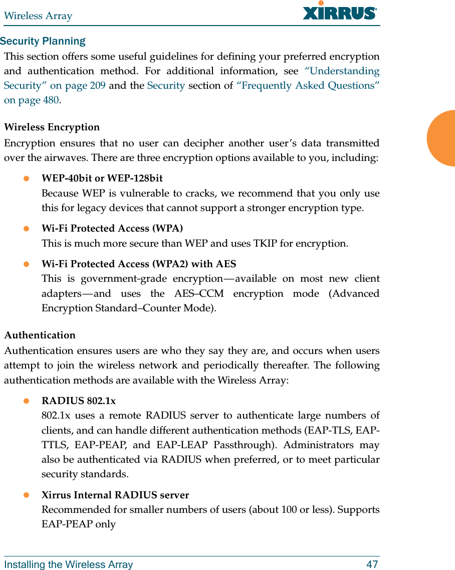 Wireless ArrayInstalling the Wireless Array 47Security PlanningThis section offers some useful guidelines for defining your preferred encryption and authentication method. For additional information, see &ldquo;Understanding Security&rdquo; on page 209 and the Security section of &ldquo;Frequently Asked Questions&rdquo; on page 480. Wireless EncryptionEncryption ensures that no user can decipher another user&rsquo;s data transmitted over the airwaves. There are three encryption options available to you, including:WEP-40bit or WEP-128bitBecause WEP is vulnerable to cracks, we recommend that you only use this for legacy devices that cannot support a stronger encryption type.Wi-Fi Protected Access (WPA)This is much more secure than WEP and uses TKIP for encryption.Wi-Fi Protected Access (WPA2) with AES This is government-grade encryption &mdash; available on most new client adapters &mdash; and uses the AES&ndash;CCM encryption mode (Advanced Encryption Standard&ndash;Counter Mode).AuthenticationAuthentication ensures users are who they say they are, and occurs when users attempt to join the wireless network and periodically thereafter. The following authentication methods are available with the Wireless Array:RADIUS 802.1x 802.1x uses a remote RADIUS server to authenticate large numbers of clients, and can handle different authentication methods (EAP-TLS, EAP-TTLS, EAP-PEAP, and EAP-LEAP Passthrough). Administrators may also be authenticated via RADIUS when preferred, or to meet particular security standards. Xirrus Internal RADIUS serverRecommended for smaller numbers of users (about 100 or less). Supports EAP-PEAP only
