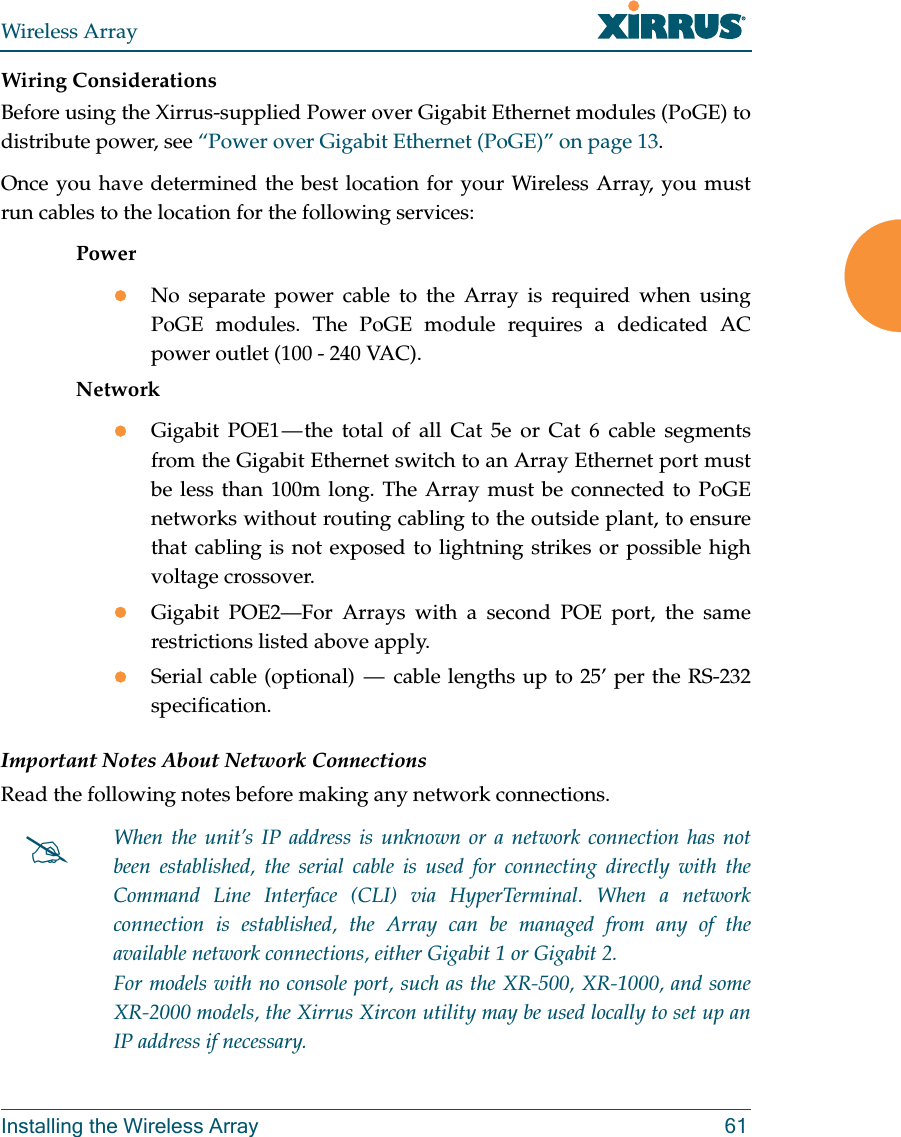 Wireless ArrayInstalling the Wireless Array 61Wiring ConsiderationsBefore using the Xirrus-supplied Power over Gigabit Ethernet modules (PoGE) to distribute power, see &ldquo;Power over Gigabit Ethernet (PoGE)&rdquo; on page 13. Once you have determined the best location for your Wireless Array, you must run cables to the location for the following services:PowerNo separate power cable to the Array is required when using PoGE modules. The PoGE module requires a dedicated AC power outlet (100 - 240 VAC).NetworkGigabit POE1 &mdash; the total of all Cat 5e or Cat 6 cable segments from the Gigabit Ethernet switch to an Array Ethernet port must be less than 100m long. The Array must be connected to PoGE networks without routing cabling to the outside plant, to ensure that cabling is not exposed to lightning strikes or possible high voltage crossover.Gigabit POE2&mdash;For Arrays with a second POE port, the same restrictions listed above apply.Serial cable (optional)  &mdash;  cable lengths up to 25&rsquo; per the RS-232 specification.Important Notes About Network ConnectionsRead the following notes before making any network connections.When the unit&rsquo;s IP address is unknown or a network connection has not been established, the serial cable is used for connecting directly with the Command Line Interface (CLI) via HyperTerminal. When a network connection is established, the Array can be managed from any of the available network connections, either Gigabit 1 or Gigabit 2. For models with no console port, such as the XR-500, XR-1000, and some XR-2000 models, the Xirrus Xircon utility may be used locally to set up an IP address if necessary. 