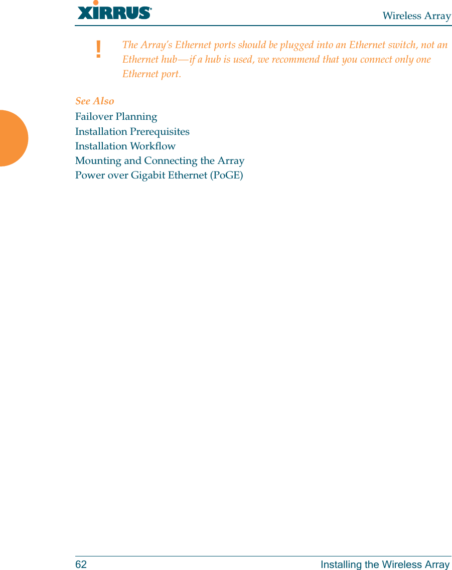 Wireless Array62 Installing the Wireless ArraySee AlsoFailover PlanningInstallation PrerequisitesInstallation WorkflowMounting and Connecting the ArrayPower over Gigabit Ethernet (PoGE)!The Array&rsquo;s Ethernet ports should be plugged into an Ethernet switch, not an Ethernet hub &mdash; if a hub is used, we recommend that you connect only one Ethernet port.