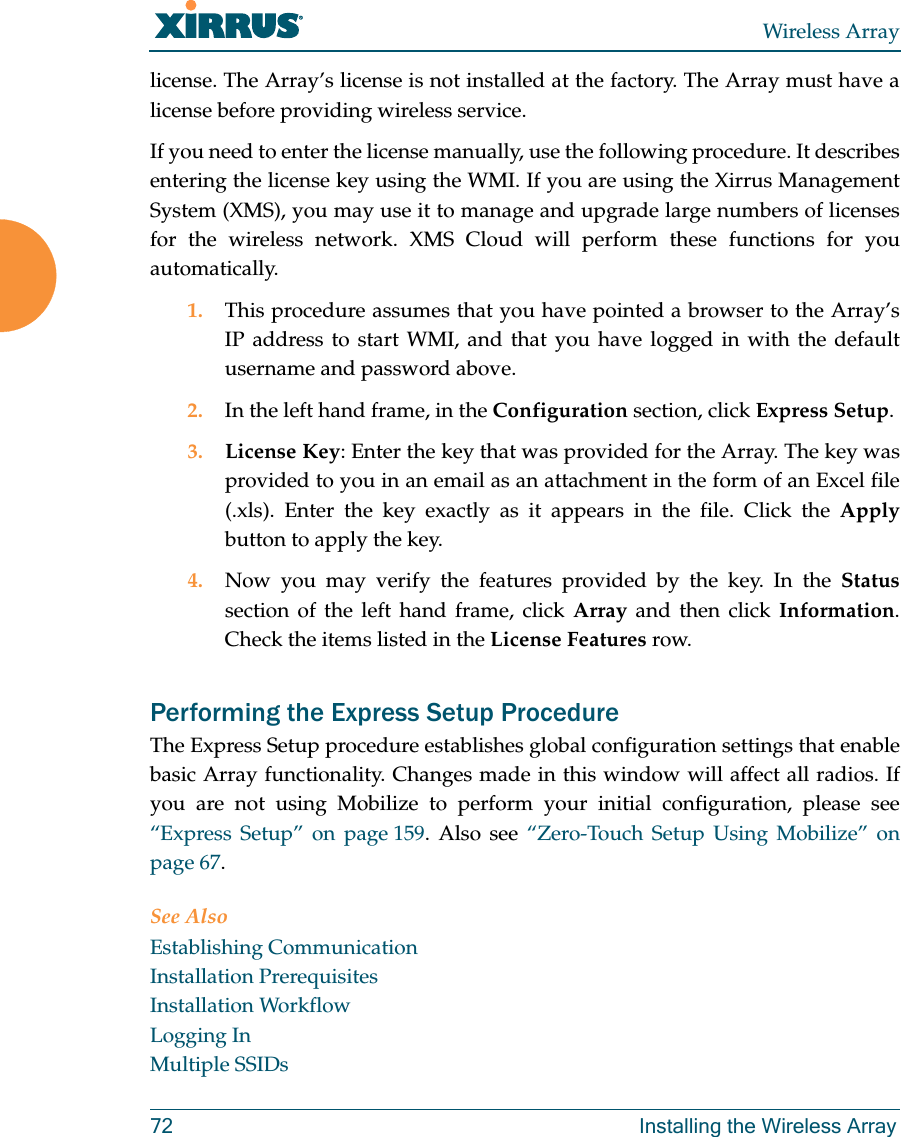 Wireless Array72 Installing the Wireless Arraylicense. The Array&rsquo;s license is not installed at the factory. The Array must have a license before providing wireless service. If you need to enter the license manually, use the following procedure. It describes entering the license key using the WMI. If you are using the Xirrus Management System (XMS), you may use it to manage and upgrade large numbers of licenses for the wireless network. XMS Cloud will perform these functions for you automatically.1. This procedure assumes that you have pointed a browser to the Array&rsquo;s IP address to start WMI, and that you have logged in with the default username and password above. 2. In the left hand frame, in the Configuration section, click Express Setup. 3. License Key: Enter the key that was provided for the Array. The key was provided to you in an email as an attachment in the form of an Excel file (.xls). Enter the key exactly as it appears in the file. Click the Applybutton to apply the key. 4. Now you may verify the features provided by the key. In the Statussection of the left hand frame, click Array and then click Information. Check the items listed in the License Features row. Performing the Express Setup ProcedureThe Express Setup procedure establishes global configuration settings that enable basic Array functionality. Changes made in this window will affect all radios. If you are not using Mobilize to perform your initial configuration, please see &ldquo;Express Setup&rdquo; on page 159. Also see &ldquo;Zero-Touch Setup Using Mobilize&rdquo; on page 67. See AlsoEstablishing CommunicationInstallation PrerequisitesInstallation WorkflowLogging InMultiple SSIDs